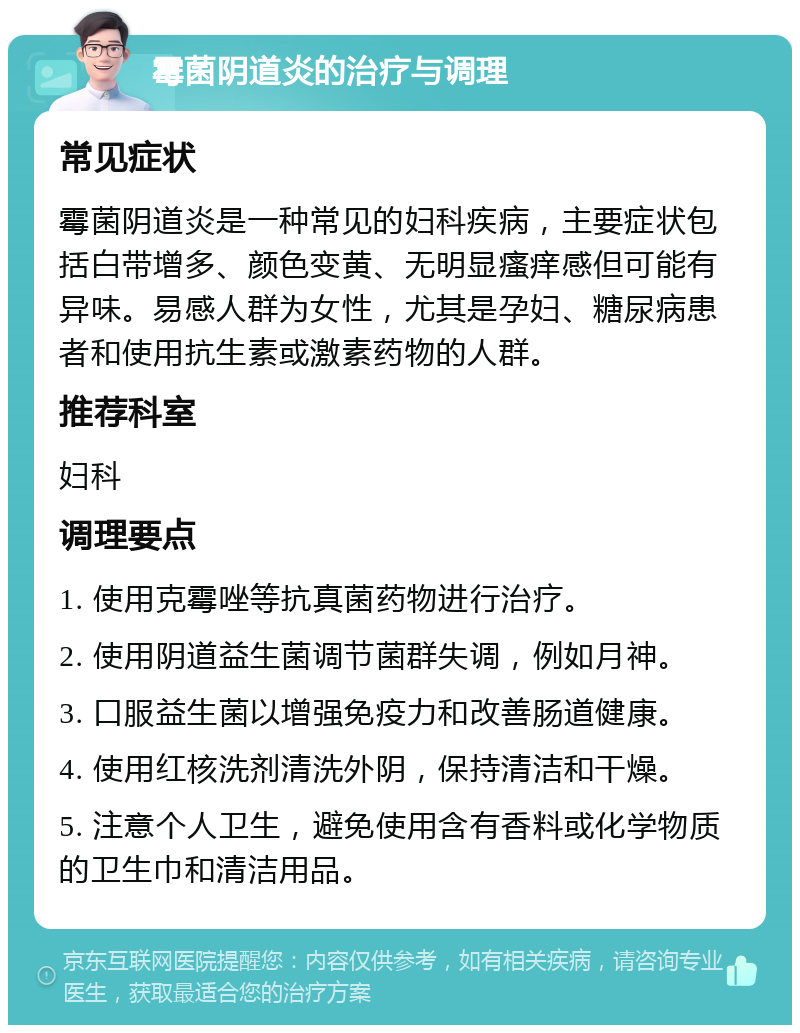 霉菌阴道炎的治疗与调理 常见症状 霉菌阴道炎是一种常见的妇科疾病，主要症状包括白带增多、颜色变黄、无明显瘙痒感但可能有异味。易感人群为女性，尤其是孕妇、糖尿病患者和使用抗生素或激素药物的人群。 推荐科室 妇科 调理要点 1. 使用克霉唑等抗真菌药物进行治疗。 2. 使用阴道益生菌调节菌群失调，例如月神。 3. 口服益生菌以增强免疫力和改善肠道健康。 4. 使用红核洗剂清洗外阴，保持清洁和干燥。 5. 注意个人卫生，避免使用含有香料或化学物质的卫生巾和清洁用品。