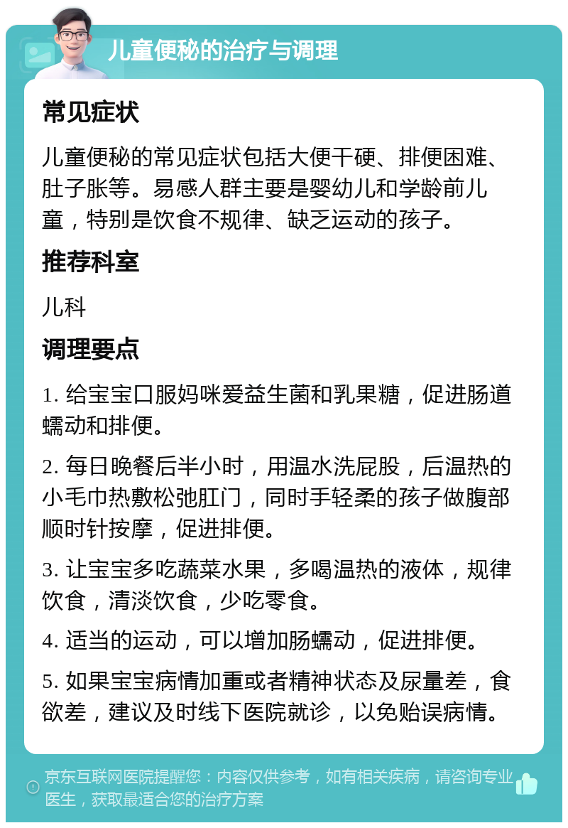 儿童便秘的治疗与调理 常见症状 儿童便秘的常见症状包括大便干硬、排便困难、肚子胀等。易感人群主要是婴幼儿和学龄前儿童，特别是饮食不规律、缺乏运动的孩子。 推荐科室 儿科 调理要点 1. 给宝宝口服妈咪爱益生菌和乳果糖，促进肠道蠕动和排便。 2. 每日晚餐后半小时，用温水洗屁股，后温热的小毛巾热敷松弛肛门，同时手轻柔的孩子做腹部顺时针按摩，促进排便。 3. 让宝宝多吃蔬菜水果，多喝温热的液体，规律饮食，清淡饮食，少吃零食。 4. 适当的运动，可以增加肠蠕动，促进排便。 5. 如果宝宝病情加重或者精神状态及尿量差，食欲差，建议及时线下医院就诊，以免贻误病情。