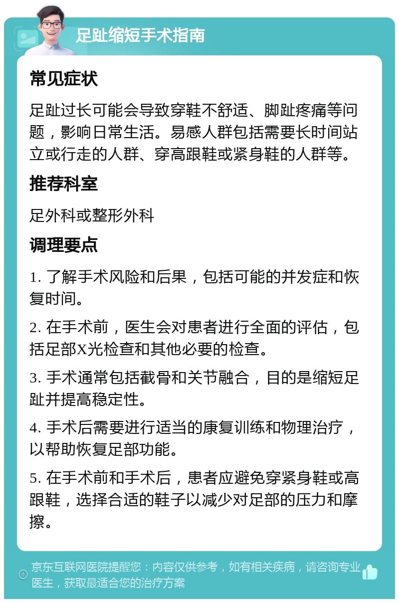 足趾缩短手术指南 常见症状 足趾过长可能会导致穿鞋不舒适、脚趾疼痛等问题，影响日常生活。易感人群包括需要长时间站立或行走的人群、穿高跟鞋或紧身鞋的人群等。 推荐科室 足外科或整形外科 调理要点 1. 了解手术风险和后果，包括可能的并发症和恢复时间。 2. 在手术前，医生会对患者进行全面的评估，包括足部X光检查和其他必要的检查。 3. 手术通常包括截骨和关节融合，目的是缩短足趾并提高稳定性。 4. 手术后需要进行适当的康复训练和物理治疗，以帮助恢复足部功能。 5. 在手术前和手术后，患者应避免穿紧身鞋或高跟鞋，选择合适的鞋子以减少对足部的压力和摩擦。