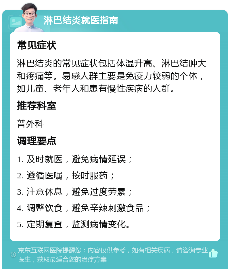 淋巴结炎就医指南 常见症状 淋巴结炎的常见症状包括体温升高、淋巴结肿大和疼痛等。易感人群主要是免疫力较弱的个体，如儿童、老年人和患有慢性疾病的人群。 推荐科室 普外科 调理要点 1. 及时就医，避免病情延误； 2. 遵循医嘱，按时服药； 3. 注意休息，避免过度劳累； 4. 调整饮食，避免辛辣刺激食品； 5. 定期复查，监测病情变化。