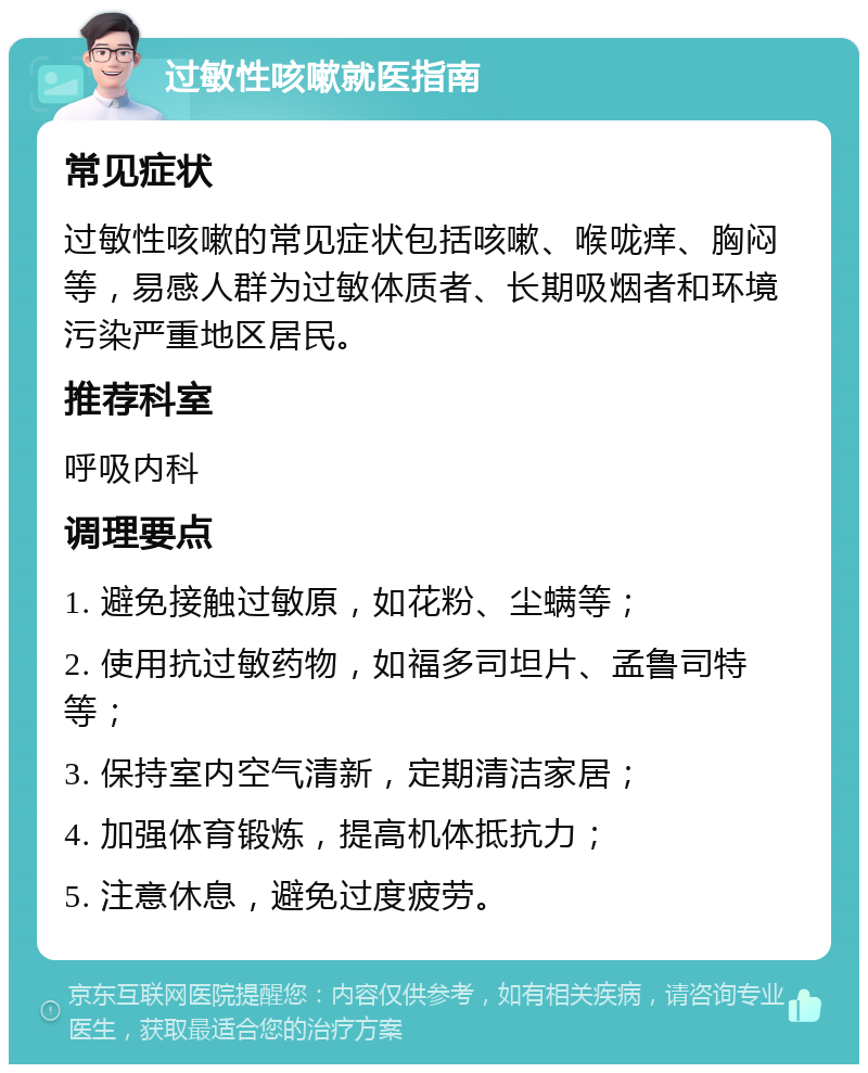 过敏性咳嗽就医指南 常见症状 过敏性咳嗽的常见症状包括咳嗽、喉咙痒、胸闷等，易感人群为过敏体质者、长期吸烟者和环境污染严重地区居民。 推荐科室 呼吸内科 调理要点 1. 避免接触过敏原，如花粉、尘螨等； 2. 使用抗过敏药物，如福多司坦片、孟鲁司特等； 3. 保持室内空气清新，定期清洁家居； 4. 加强体育锻炼，提高机体抵抗力； 5. 注意休息，避免过度疲劳。