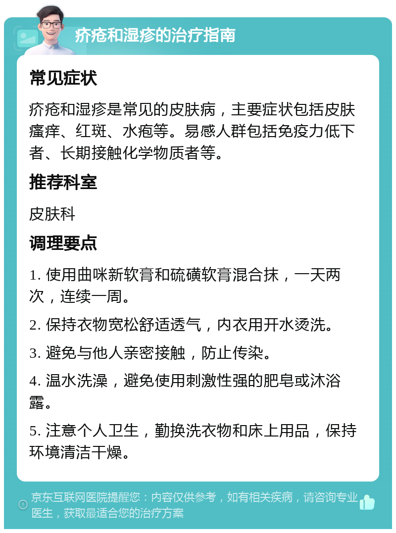 疥疮和湿疹的治疗指南 常见症状 疥疮和湿疹是常见的皮肤病，主要症状包括皮肤瘙痒、红斑、水疱等。易感人群包括免疫力低下者、长期接触化学物质者等。 推荐科室 皮肤科 调理要点 1. 使用曲咪新软膏和硫磺软膏混合抹，一天两次，连续一周。 2. 保持衣物宽松舒适透气，内衣用开水烫洗。 3. 避免与他人亲密接触，防止传染。 4. 温水洗澡，避免使用刺激性强的肥皂或沐浴露。 5. 注意个人卫生，勤换洗衣物和床上用品，保持环境清洁干燥。