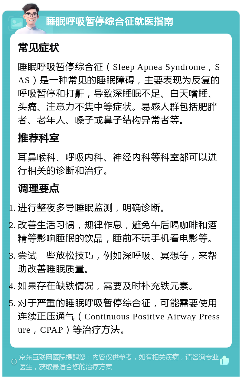 睡眠呼吸暂停综合征就医指南 常见症状 睡眠呼吸暂停综合征（Sleep Apnea Syndrome，SAS）是一种常见的睡眠障碍，主要表现为反复的呼吸暂停和打鼾，导致深睡眠不足、白天嗜睡、头痛、注意力不集中等症状。易感人群包括肥胖者、老年人、嗓子或鼻子结构异常者等。 推荐科室 耳鼻喉科、呼吸内科、神经内科等科室都可以进行相关的诊断和治疗。 调理要点 进行整夜多导睡眠监测，明确诊断。 改善生活习惯，规律作息，避免午后喝咖啡和酒精等影响睡眠的饮品，睡前不玩手机看电影等。 尝试一些放松技巧，例如深呼吸、冥想等，来帮助改善睡眠质量。 如果存在缺铁情况，需要及时补充铁元素。 对于严重的睡眠呼吸暂停综合征，可能需要使用连续正压通气（Continuous Positive Airway Pressure，CPAP）等治疗方法。