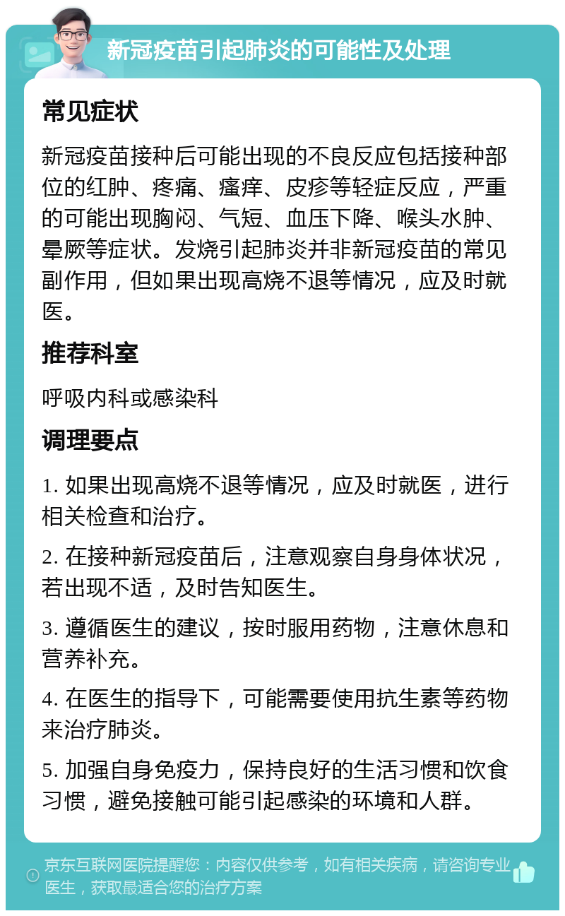 新冠疫苗引起肺炎的可能性及处理 常见症状 新冠疫苗接种后可能出现的不良反应包括接种部位的红肿、疼痛、瘙痒、皮疹等轻症反应，严重的可能出现胸闷、气短、血压下降、喉头水肿、晕厥等症状。发烧引起肺炎并非新冠疫苗的常见副作用，但如果出现高烧不退等情况，应及时就医。 推荐科室 呼吸内科或感染科 调理要点 1. 如果出现高烧不退等情况，应及时就医，进行相关检查和治疗。 2. 在接种新冠疫苗后，注意观察自身身体状况，若出现不适，及时告知医生。 3. 遵循医生的建议，按时服用药物，注意休息和营养补充。 4. 在医生的指导下，可能需要使用抗生素等药物来治疗肺炎。 5. 加强自身免疫力，保持良好的生活习惯和饮食习惯，避免接触可能引起感染的环境和人群。