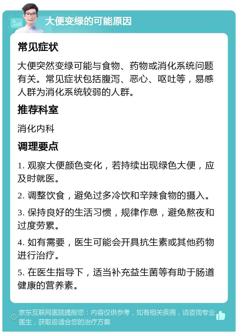 大便变绿的可能原因 常见症状 大便突然变绿可能与食物、药物或消化系统问题有关。常见症状包括腹泻、恶心、呕吐等，易感人群为消化系统较弱的人群。 推荐科室 消化内科 调理要点 1. 观察大便颜色变化，若持续出现绿色大便，应及时就医。 2. 调整饮食，避免过多冷饮和辛辣食物的摄入。 3. 保持良好的生活习惯，规律作息，避免熬夜和过度劳累。 4. 如有需要，医生可能会开具抗生素或其他药物进行治疗。 5. 在医生指导下，适当补充益生菌等有助于肠道健康的营养素。