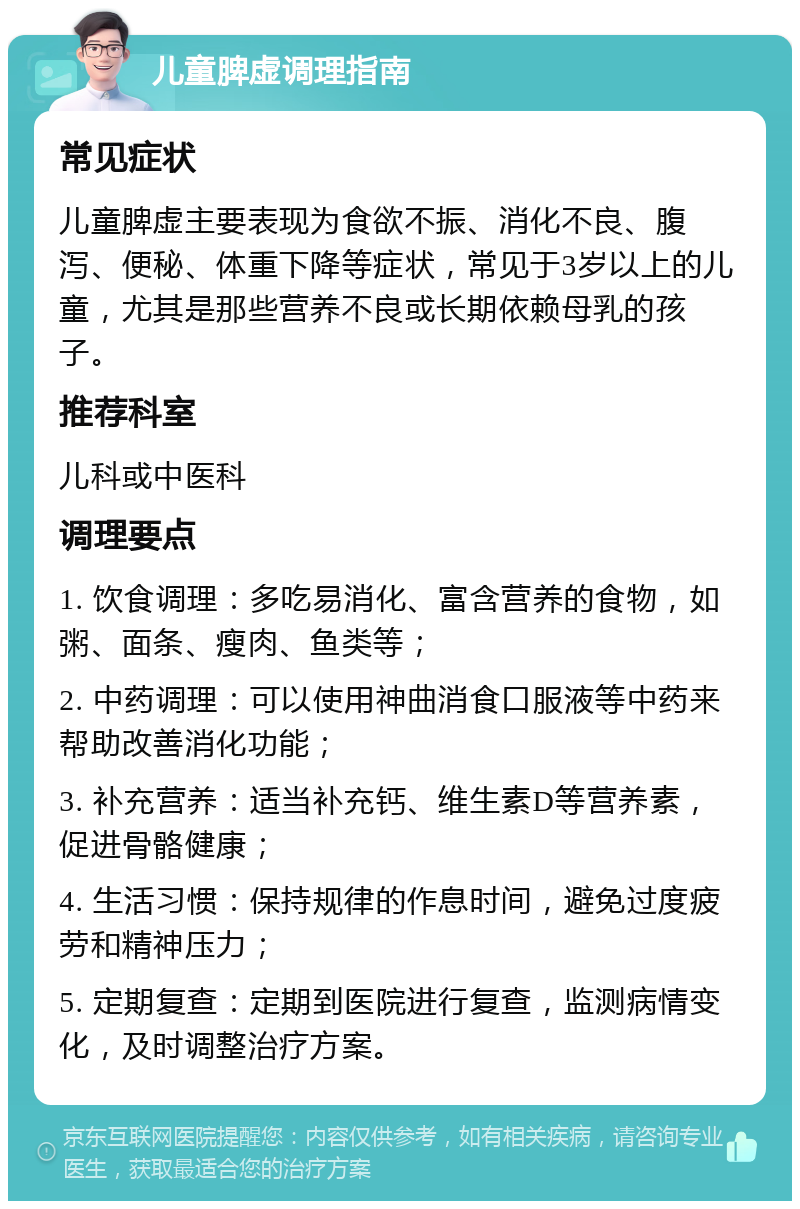 儿童脾虚调理指南 常见症状 儿童脾虚主要表现为食欲不振、消化不良、腹泻、便秘、体重下降等症状，常见于3岁以上的儿童，尤其是那些营养不良或长期依赖母乳的孩子。 推荐科室 儿科或中医科 调理要点 1. 饮食调理：多吃易消化、富含营养的食物，如粥、面条、瘦肉、鱼类等； 2. 中药调理：可以使用神曲消食口服液等中药来帮助改善消化功能； 3. 补充营养：适当补充钙、维生素D等营养素，促进骨骼健康； 4. 生活习惯：保持规律的作息时间，避免过度疲劳和精神压力； 5. 定期复查：定期到医院进行复查，监测病情变化，及时调整治疗方案。