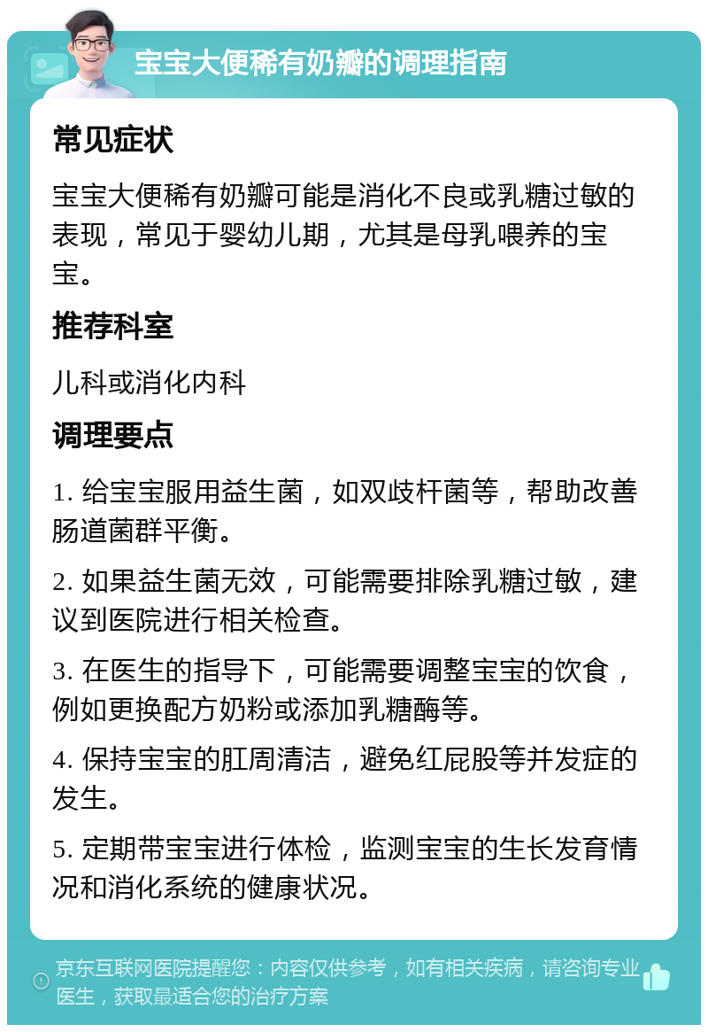 宝宝大便稀有奶瓣的调理指南 常见症状 宝宝大便稀有奶瓣可能是消化不良或乳糖过敏的表现，常见于婴幼儿期，尤其是母乳喂养的宝宝。 推荐科室 儿科或消化内科 调理要点 1. 给宝宝服用益生菌，如双歧杆菌等，帮助改善肠道菌群平衡。 2. 如果益生菌无效，可能需要排除乳糖过敏，建议到医院进行相关检查。 3. 在医生的指导下，可能需要调整宝宝的饮食，例如更换配方奶粉或添加乳糖酶等。 4. 保持宝宝的肛周清洁，避免红屁股等并发症的发生。 5. 定期带宝宝进行体检，监测宝宝的生长发育情况和消化系统的健康状况。