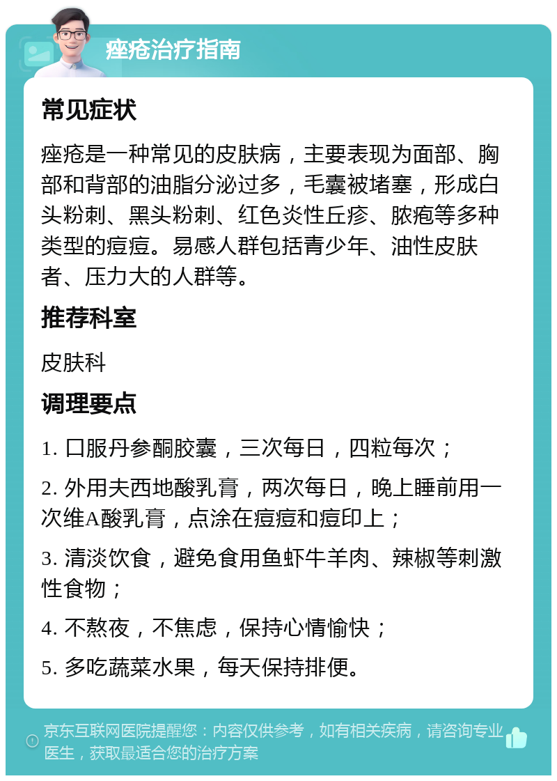 痤疮治疗指南 常见症状 痤疮是一种常见的皮肤病，主要表现为面部、胸部和背部的油脂分泌过多，毛囊被堵塞，形成白头粉刺、黑头粉刺、红色炎性丘疹、脓疱等多种类型的痘痘。易感人群包括青少年、油性皮肤者、压力大的人群等。 推荐科室 皮肤科 调理要点 1. 口服丹参酮胶囊，三次每日，四粒每次； 2. 外用夫西地酸乳膏，两次每日，晚上睡前用一次维A酸乳膏，点涂在痘痘和痘印上； 3. 清淡饮食，避免食用鱼虾牛羊肉、辣椒等刺激性食物； 4. 不熬夜，不焦虑，保持心情愉快； 5. 多吃蔬菜水果，每天保持排便。