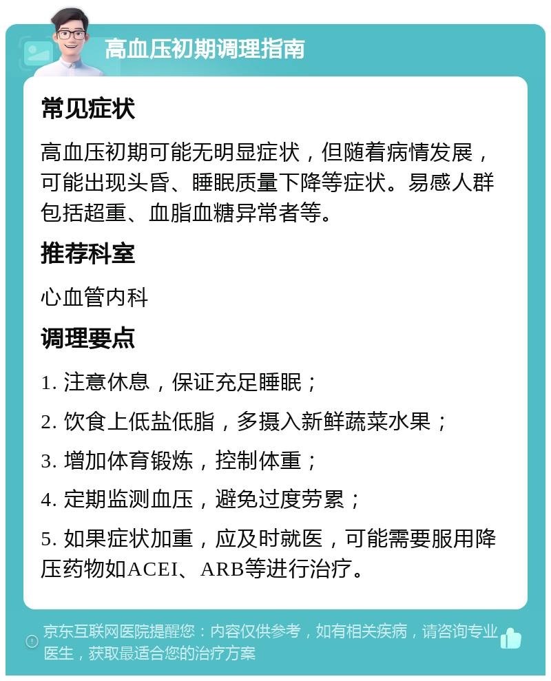 高血压初期调理指南 常见症状 高血压初期可能无明显症状，但随着病情发展，可能出现头昏、睡眠质量下降等症状。易感人群包括超重、血脂血糖异常者等。 推荐科室 心血管内科 调理要点 1. 注意休息，保证充足睡眠； 2. 饮食上低盐低脂，多摄入新鲜蔬菜水果； 3. 增加体育锻炼，控制体重； 4. 定期监测血压，避免过度劳累； 5. 如果症状加重，应及时就医，可能需要服用降压药物如ACEI、ARB等进行治疗。