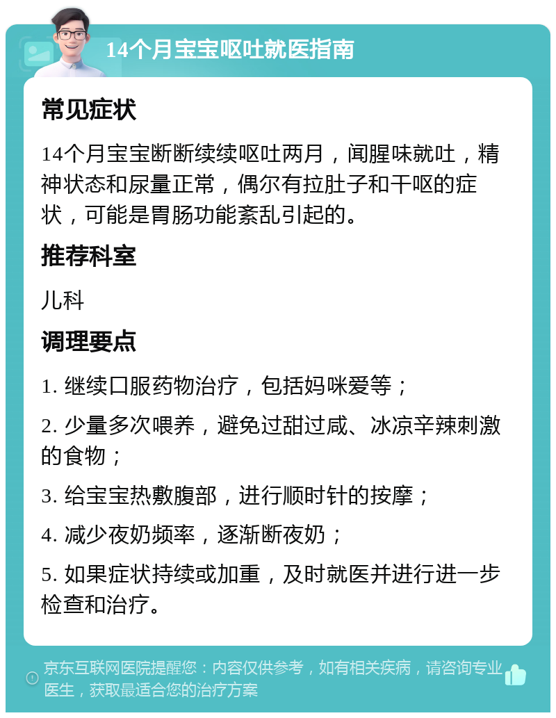 14个月宝宝呕吐就医指南 常见症状 14个月宝宝断断续续呕吐两月，闻腥味就吐，精神状态和尿量正常，偶尔有拉肚子和干呕的症状，可能是胃肠功能紊乱引起的。 推荐科室 儿科 调理要点 1. 继续口服药物治疗，包括妈咪爱等； 2. 少量多次喂养，避免过甜过咸、冰凉辛辣刺激的食物； 3. 给宝宝热敷腹部，进行顺时针的按摩； 4. 减少夜奶频率，逐渐断夜奶； 5. 如果症状持续或加重，及时就医并进行进一步检查和治疗。