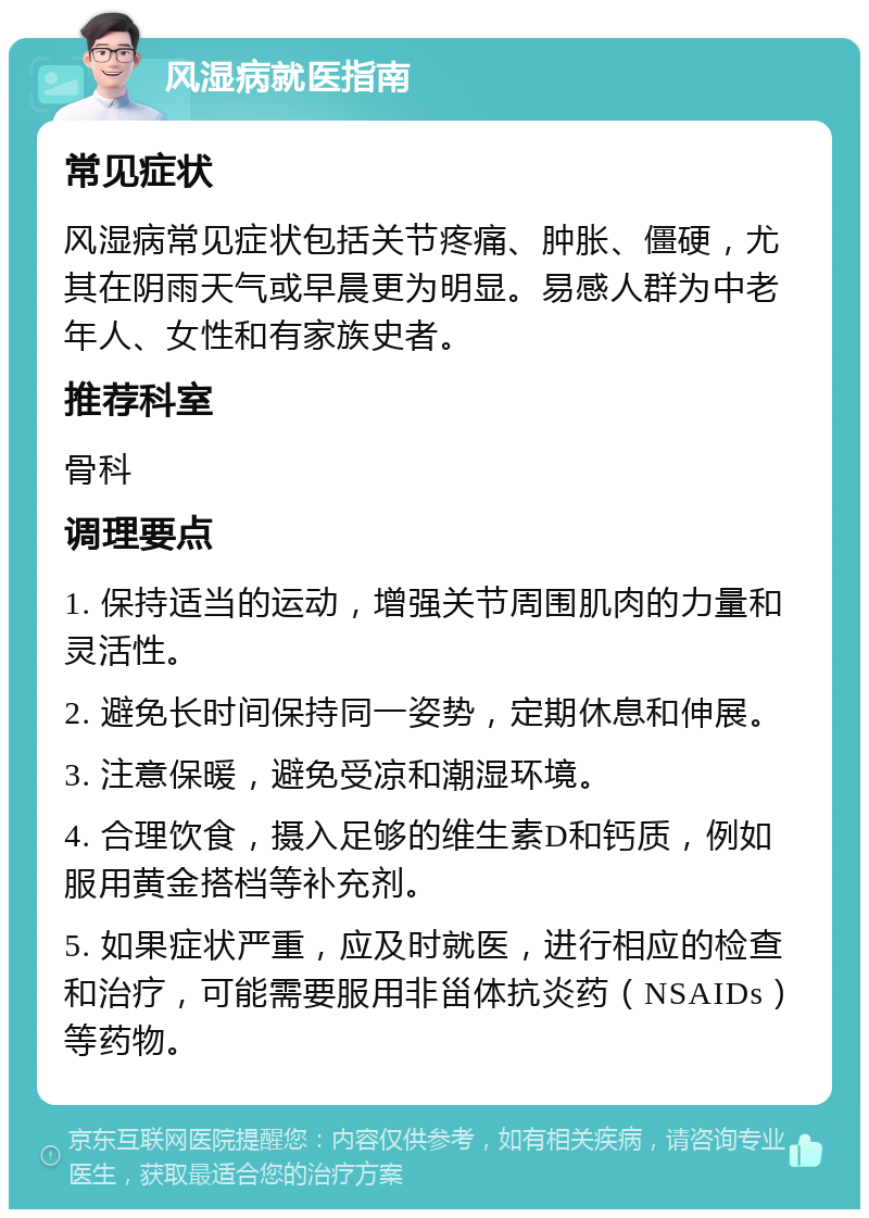 风湿病就医指南 常见症状 风湿病常见症状包括关节疼痛、肿胀、僵硬，尤其在阴雨天气或早晨更为明显。易感人群为中老年人、女性和有家族史者。 推荐科室 骨科 调理要点 1. 保持适当的运动，增强关节周围肌肉的力量和灵活性。 2. 避免长时间保持同一姿势，定期休息和伸展。 3. 注意保暖，避免受凉和潮湿环境。 4. 合理饮食，摄入足够的维生素D和钙质，例如服用黄金搭档等补充剂。 5. 如果症状严重，应及时就医，进行相应的检查和治疗，可能需要服用非甾体抗炎药（NSAIDs）等药物。