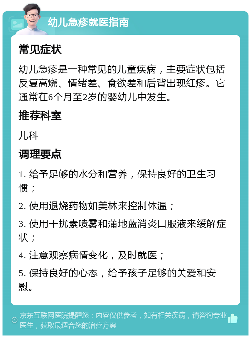 幼儿急疹就医指南 常见症状 幼儿急疹是一种常见的儿童疾病，主要症状包括反复高烧、情绪差、食欲差和后背出现红疹。它通常在6个月至2岁的婴幼儿中发生。 推荐科室 儿科 调理要点 1. 给予足够的水分和营养，保持良好的卫生习惯； 2. 使用退烧药物如美林来控制体温； 3. 使用干扰素喷雾和蒲地蓝消炎口服液来缓解症状； 4. 注意观察病情变化，及时就医； 5. 保持良好的心态，给予孩子足够的关爱和安慰。