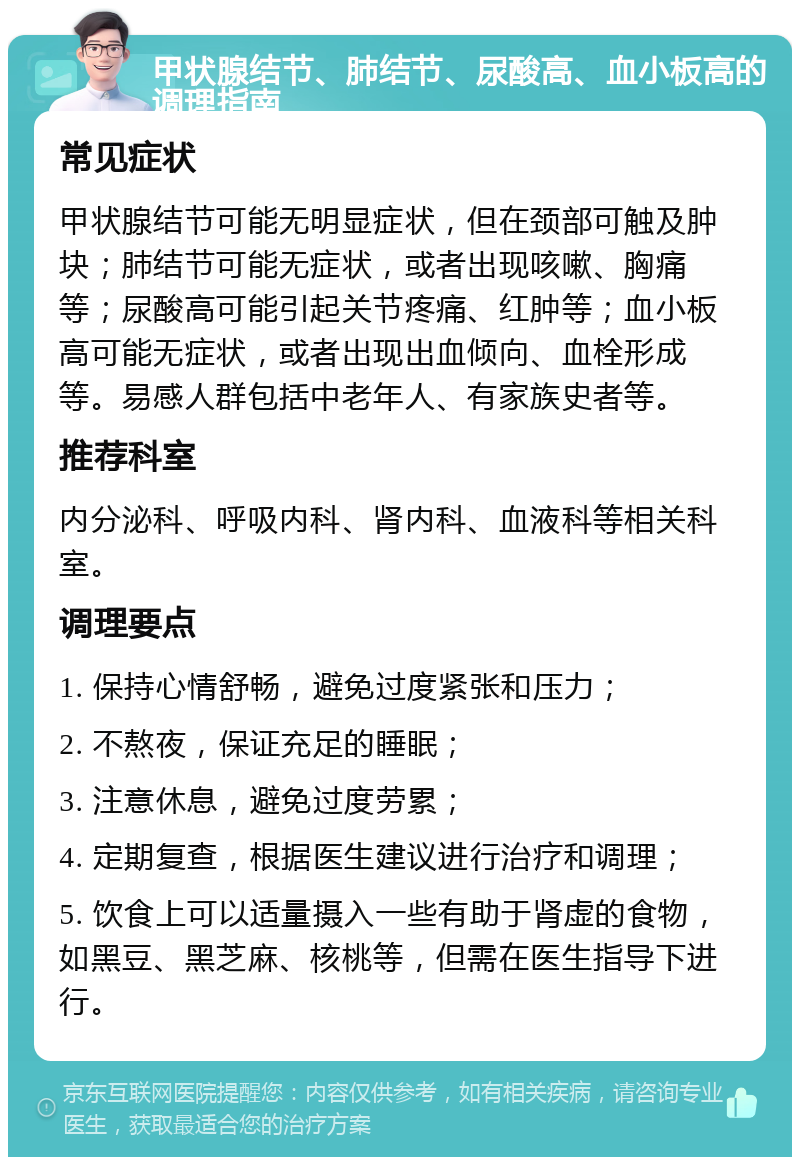 甲状腺结节、肺结节、尿酸高、血小板高的调理指南 常见症状 甲状腺结节可能无明显症状，但在颈部可触及肿块；肺结节可能无症状，或者出现咳嗽、胸痛等；尿酸高可能引起关节疼痛、红肿等；血小板高可能无症状，或者出现出血倾向、血栓形成等。易感人群包括中老年人、有家族史者等。 推荐科室 内分泌科、呼吸内科、肾内科、血液科等相关科室。 调理要点 1. 保持心情舒畅，避免过度紧张和压力； 2. 不熬夜，保证充足的睡眠； 3. 注意休息，避免过度劳累； 4. 定期复查，根据医生建议进行治疗和调理； 5. 饮食上可以适量摄入一些有助于肾虚的食物，如黑豆、黑芝麻、核桃等，但需在医生指导下进行。