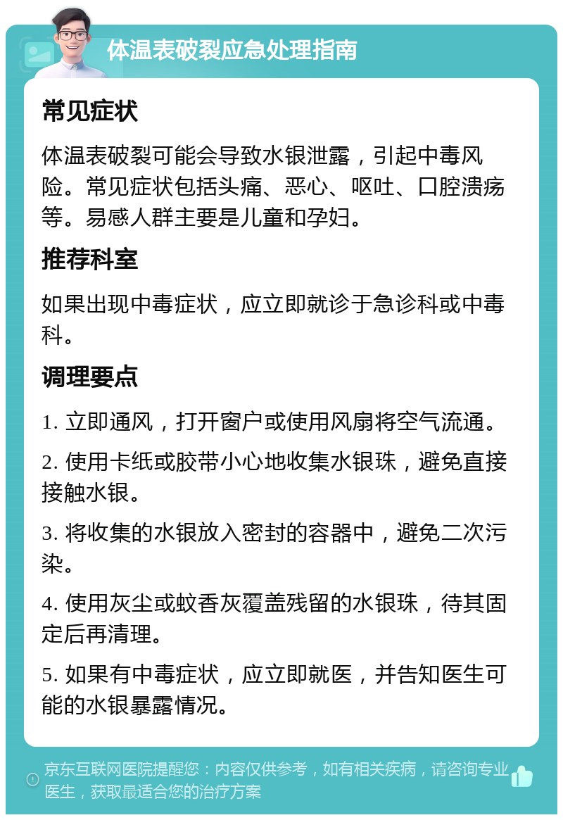 体温表破裂应急处理指南 常见症状 体温表破裂可能会导致水银泄露，引起中毒风险。常见症状包括头痛、恶心、呕吐、口腔溃疡等。易感人群主要是儿童和孕妇。 推荐科室 如果出现中毒症状，应立即就诊于急诊科或中毒科。 调理要点 1. 立即通风，打开窗户或使用风扇将空气流通。 2. 使用卡纸或胶带小心地收集水银珠，避免直接接触水银。 3. 将收集的水银放入密封的容器中，避免二次污染。 4. 使用灰尘或蚊香灰覆盖残留的水银珠，待其固定后再清理。 5. 如果有中毒症状，应立即就医，并告知医生可能的水银暴露情况。