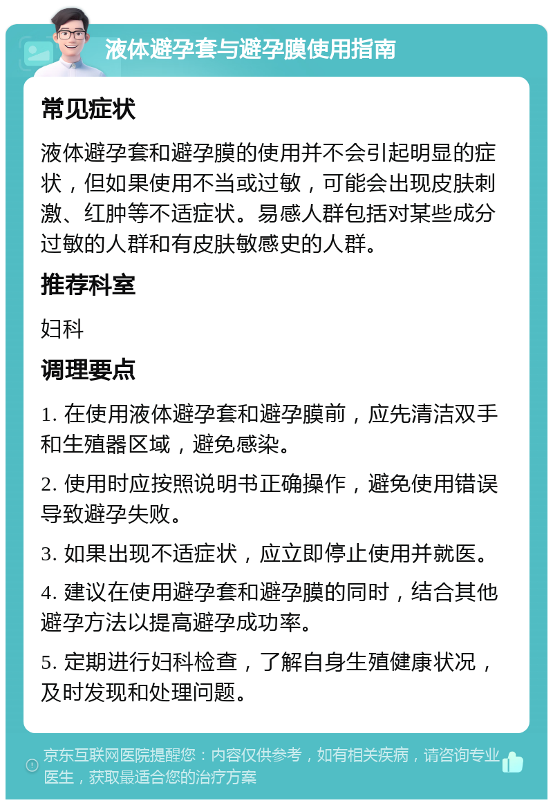 液体避孕套与避孕膜使用指南 常见症状 液体避孕套和避孕膜的使用并不会引起明显的症状，但如果使用不当或过敏，可能会出现皮肤刺激、红肿等不适症状。易感人群包括对某些成分过敏的人群和有皮肤敏感史的人群。 推荐科室 妇科 调理要点 1. 在使用液体避孕套和避孕膜前，应先清洁双手和生殖器区域，避免感染。 2. 使用时应按照说明书正确操作，避免使用错误导致避孕失败。 3. 如果出现不适症状，应立即停止使用并就医。 4. 建议在使用避孕套和避孕膜的同时，结合其他避孕方法以提高避孕成功率。 5. 定期进行妇科检查，了解自身生殖健康状况，及时发现和处理问题。