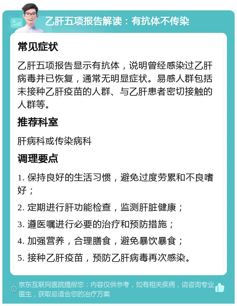 乙肝五项报告解读：有抗体不传染 常见症状 乙肝五项报告显示有抗体，说明曾经感染过乙肝病毒并已恢复，通常无明显症状。易感人群包括未接种乙肝疫苗的人群、与乙肝患者密切接触的人群等。 推荐科室 肝病科或传染病科 调理要点 1. 保持良好的生活习惯，避免过度劳累和不良嗜好； 2. 定期进行肝功能检查，监测肝脏健康； 3. 遵医嘱进行必要的治疗和预防措施； 4. 加强营养，合理膳食，避免暴饮暴食； 5. 接种乙肝疫苗，预防乙肝病毒再次感染。