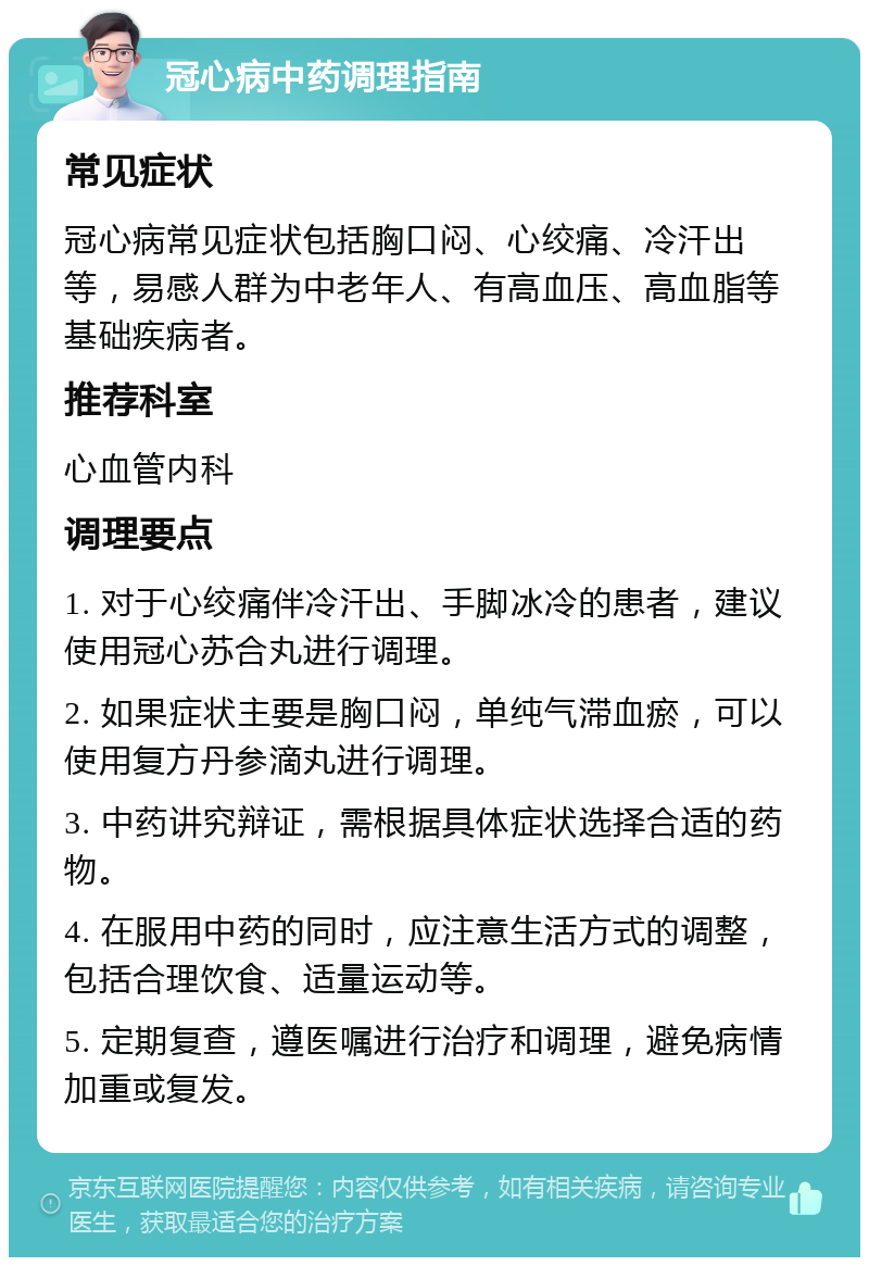 冠心病中药调理指南 常见症状 冠心病常见症状包括胸口闷、心绞痛、冷汗出等，易感人群为中老年人、有高血压、高血脂等基础疾病者。 推荐科室 心血管内科 调理要点 1. 对于心绞痛伴冷汗出、手脚冰冷的患者，建议使用冠心苏合丸进行调理。 2. 如果症状主要是胸口闷，单纯气滞血瘀，可以使用复方丹参滴丸进行调理。 3. 中药讲究辩证，需根据具体症状选择合适的药物。 4. 在服用中药的同时，应注意生活方式的调整，包括合理饮食、适量运动等。 5. 定期复查，遵医嘱进行治疗和调理，避免病情加重或复发。