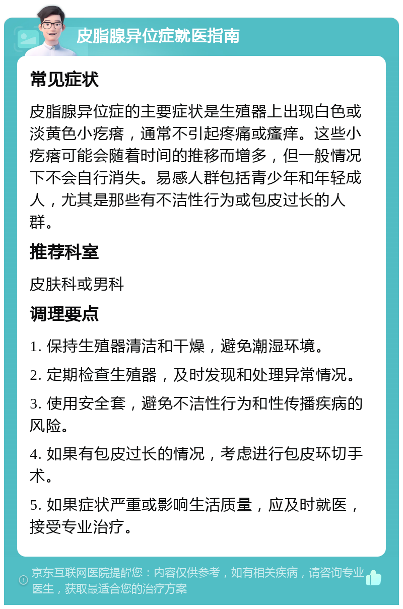 皮脂腺异位症就医指南 常见症状 皮脂腺异位症的主要症状是生殖器上出现白色或淡黄色小疙瘩，通常不引起疼痛或瘙痒。这些小疙瘩可能会随着时间的推移而增多，但一般情况下不会自行消失。易感人群包括青少年和年轻成人，尤其是那些有不洁性行为或包皮过长的人群。 推荐科室 皮肤科或男科 调理要点 1. 保持生殖器清洁和干燥，避免潮湿环境。 2. 定期检查生殖器，及时发现和处理异常情况。 3. 使用安全套，避免不洁性行为和性传播疾病的风险。 4. 如果有包皮过长的情况，考虑进行包皮环切手术。 5. 如果症状严重或影响生活质量，应及时就医，接受专业治疗。