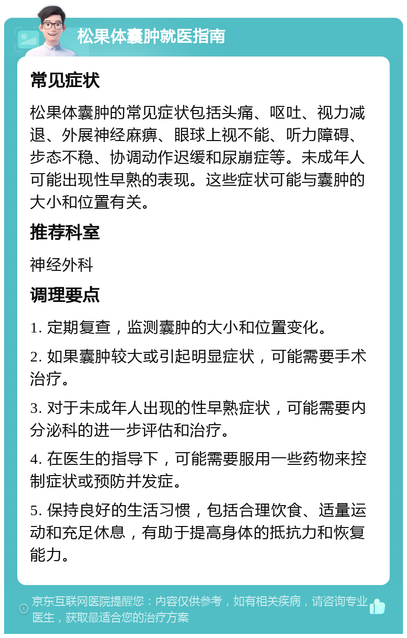 松果体囊肿就医指南 常见症状 松果体囊肿的常见症状包括头痛、呕吐、视力减退、外展神经麻痹、眼球上视不能、听力障碍、步态不稳、协调动作迟缓和尿崩症等。未成年人可能出现性早熟的表现。这些症状可能与囊肿的大小和位置有关。 推荐科室 神经外科 调理要点 1. 定期复查，监测囊肿的大小和位置变化。 2. 如果囊肿较大或引起明显症状，可能需要手术治疗。 3. 对于未成年人出现的性早熟症状，可能需要内分泌科的进一步评估和治疗。 4. 在医生的指导下，可能需要服用一些药物来控制症状或预防并发症。 5. 保持良好的生活习惯，包括合理饮食、适量运动和充足休息，有助于提高身体的抵抗力和恢复能力。