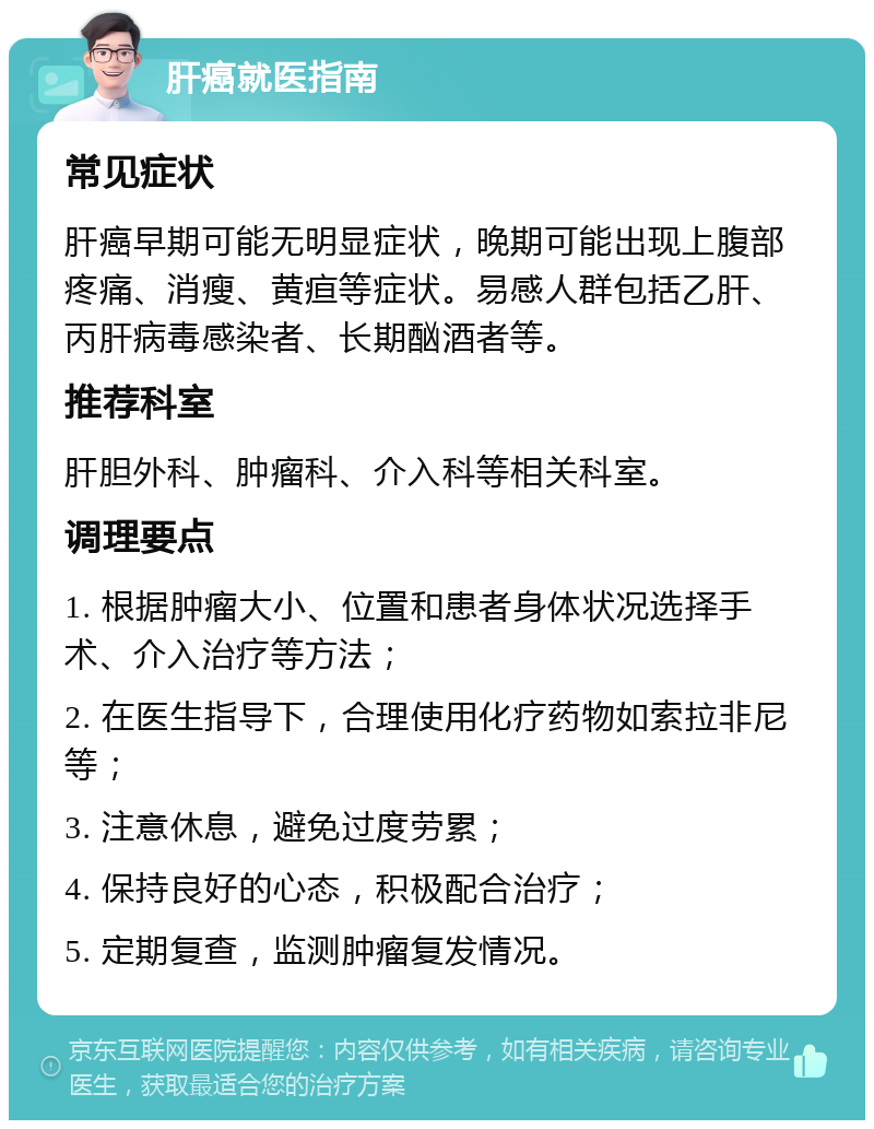 肝癌就医指南 常见症状 肝癌早期可能无明显症状，晚期可能出现上腹部疼痛、消瘦、黄疸等症状。易感人群包括乙肝、丙肝病毒感染者、长期酗酒者等。 推荐科室 肝胆外科、肿瘤科、介入科等相关科室。 调理要点 1. 根据肿瘤大小、位置和患者身体状况选择手术、介入治疗等方法； 2. 在医生指导下，合理使用化疗药物如索拉非尼等； 3. 注意休息，避免过度劳累； 4. 保持良好的心态，积极配合治疗； 5. 定期复查，监测肿瘤复发情况。