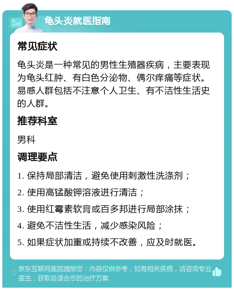 龟头炎就医指南 常见症状 龟头炎是一种常见的男性生殖器疾病，主要表现为龟头红肿、有白色分泌物、偶尔痒痛等症状。易感人群包括不注意个人卫生、有不洁性生活史的人群。 推荐科室 男科 调理要点 1. 保持局部清洁，避免使用刺激性洗涤剂； 2. 使用高锰酸钾溶液进行清洁； 3. 使用红霉素软膏或百多邦进行局部涂抹； 4. 避免不洁性生活，减少感染风险； 5. 如果症状加重或持续不改善，应及时就医。