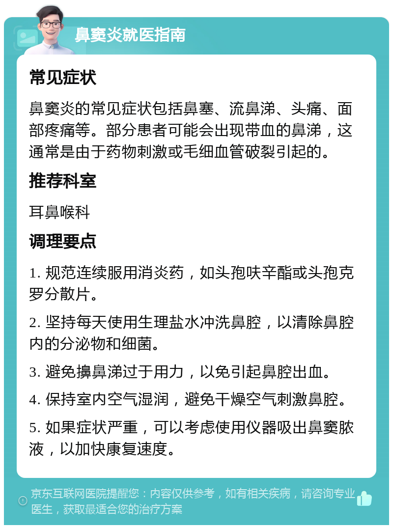 鼻窦炎就医指南 常见症状 鼻窦炎的常见症状包括鼻塞、流鼻涕、头痛、面部疼痛等。部分患者可能会出现带血的鼻涕，这通常是由于药物刺激或毛细血管破裂引起的。 推荐科室 耳鼻喉科 调理要点 1. 规范连续服用消炎药，如头孢呋辛酯或头孢克罗分散片。 2. 坚持每天使用生理盐水冲洗鼻腔，以清除鼻腔内的分泌物和细菌。 3. 避免擤鼻涕过于用力，以免引起鼻腔出血。 4. 保持室内空气湿润，避免干燥空气刺激鼻腔。 5. 如果症状严重，可以考虑使用仪器吸出鼻窦脓液，以加快康复速度。