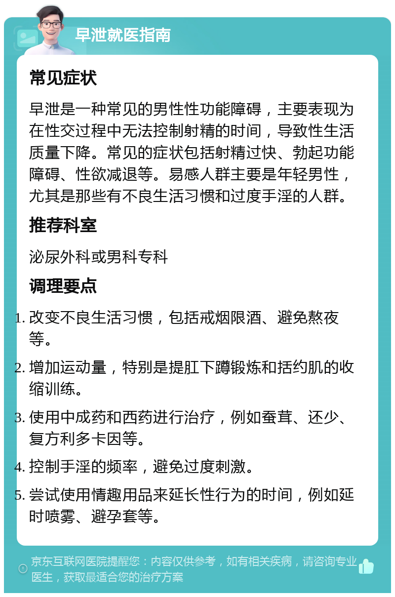 早泄就医指南 常见症状 早泄是一种常见的男性性功能障碍，主要表现为在性交过程中无法控制射精的时间，导致性生活质量下降。常见的症状包括射精过快、勃起功能障碍、性欲减退等。易感人群主要是年轻男性，尤其是那些有不良生活习惯和过度手淫的人群。 推荐科室 泌尿外科或男科专科 调理要点 改变不良生活习惯，包括戒烟限酒、避免熬夜等。 增加运动量，特别是提肛下蹲锻炼和括约肌的收缩训练。 使用中成药和西药进行治疗，例如蚕茸、还少、复方利多卡因等。 控制手淫的频率，避免过度刺激。 尝试使用情趣用品来延长性行为的时间，例如延时喷雾、避孕套等。