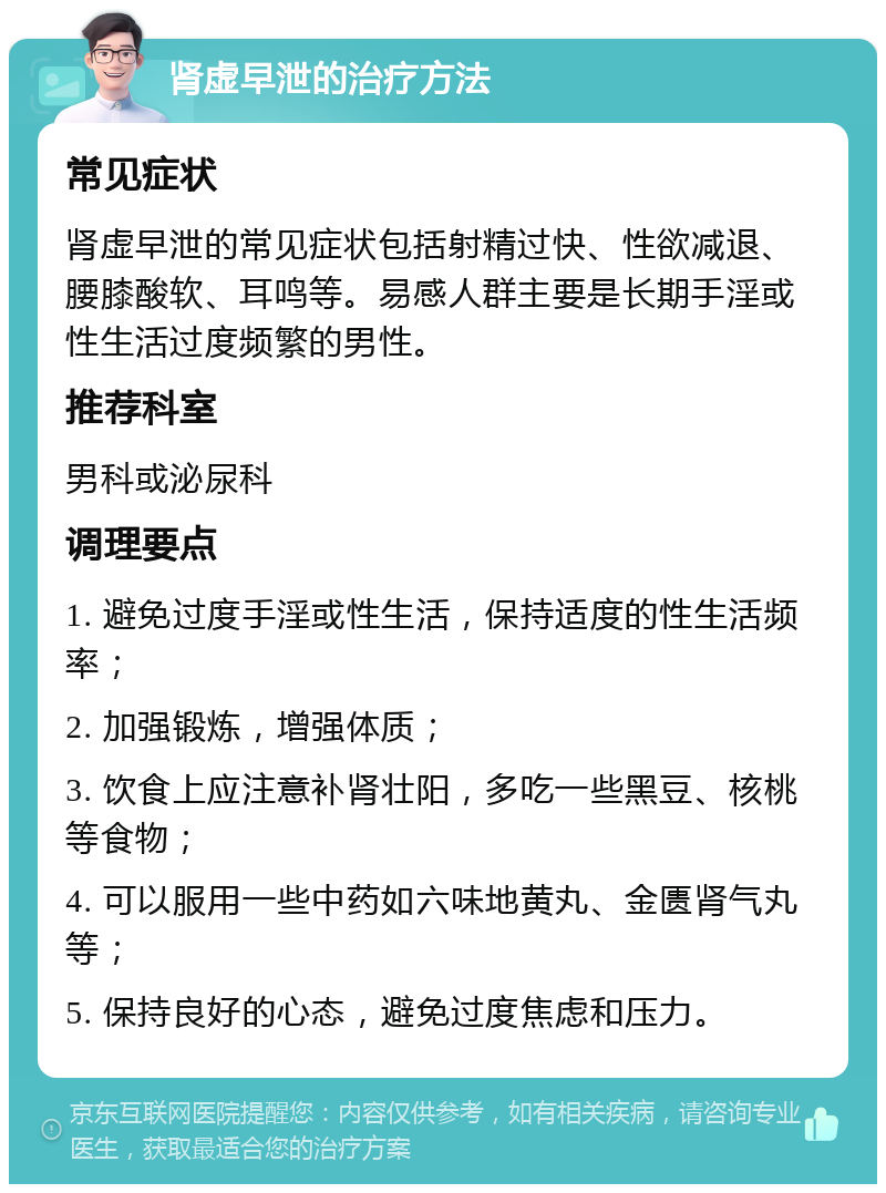 肾虚早泄的治疗方法 常见症状 肾虚早泄的常见症状包括射精过快、性欲减退、腰膝酸软、耳鸣等。易感人群主要是长期手淫或性生活过度频繁的男性。 推荐科室 男科或泌尿科 调理要点 1. 避免过度手淫或性生活，保持适度的性生活频率； 2. 加强锻炼，增强体质； 3. 饮食上应注意补肾壮阳，多吃一些黑豆、核桃等食物； 4. 可以服用一些中药如六味地黄丸、金匮肾气丸等； 5. 保持良好的心态，避免过度焦虑和压力。