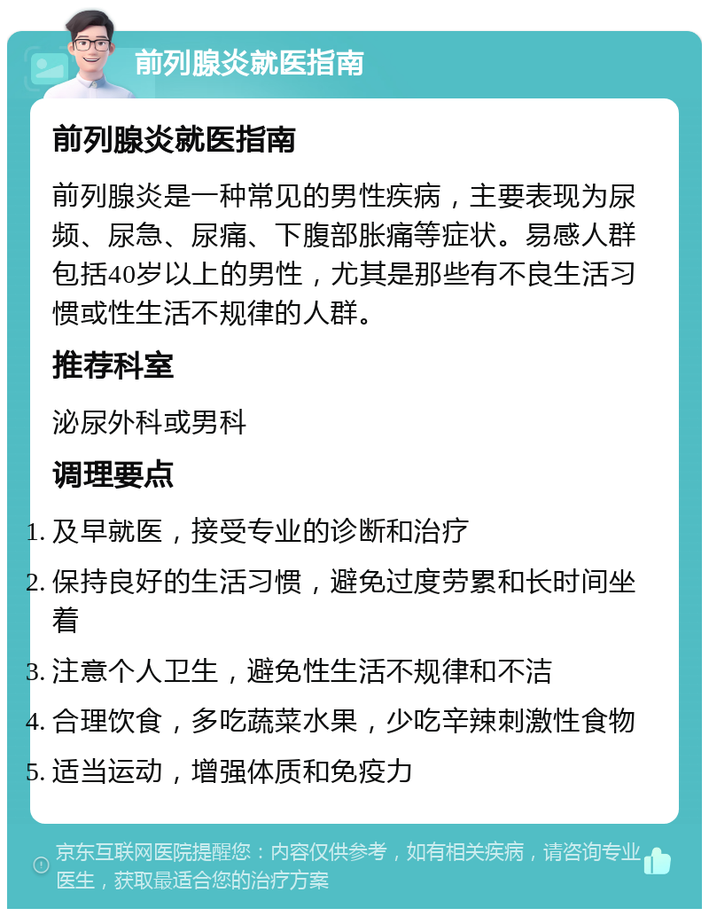 前列腺炎就医指南 前列腺炎就医指南 前列腺炎是一种常见的男性疾病，主要表现为尿频、尿急、尿痛、下腹部胀痛等症状。易感人群包括40岁以上的男性，尤其是那些有不良生活习惯或性生活不规律的人群。 推荐科室 泌尿外科或男科 调理要点 及早就医，接受专业的诊断和治疗 保持良好的生活习惯，避免过度劳累和长时间坐着 注意个人卫生，避免性生活不规律和不洁 合理饮食，多吃蔬菜水果，少吃辛辣刺激性食物 适当运动，增强体质和免疫力