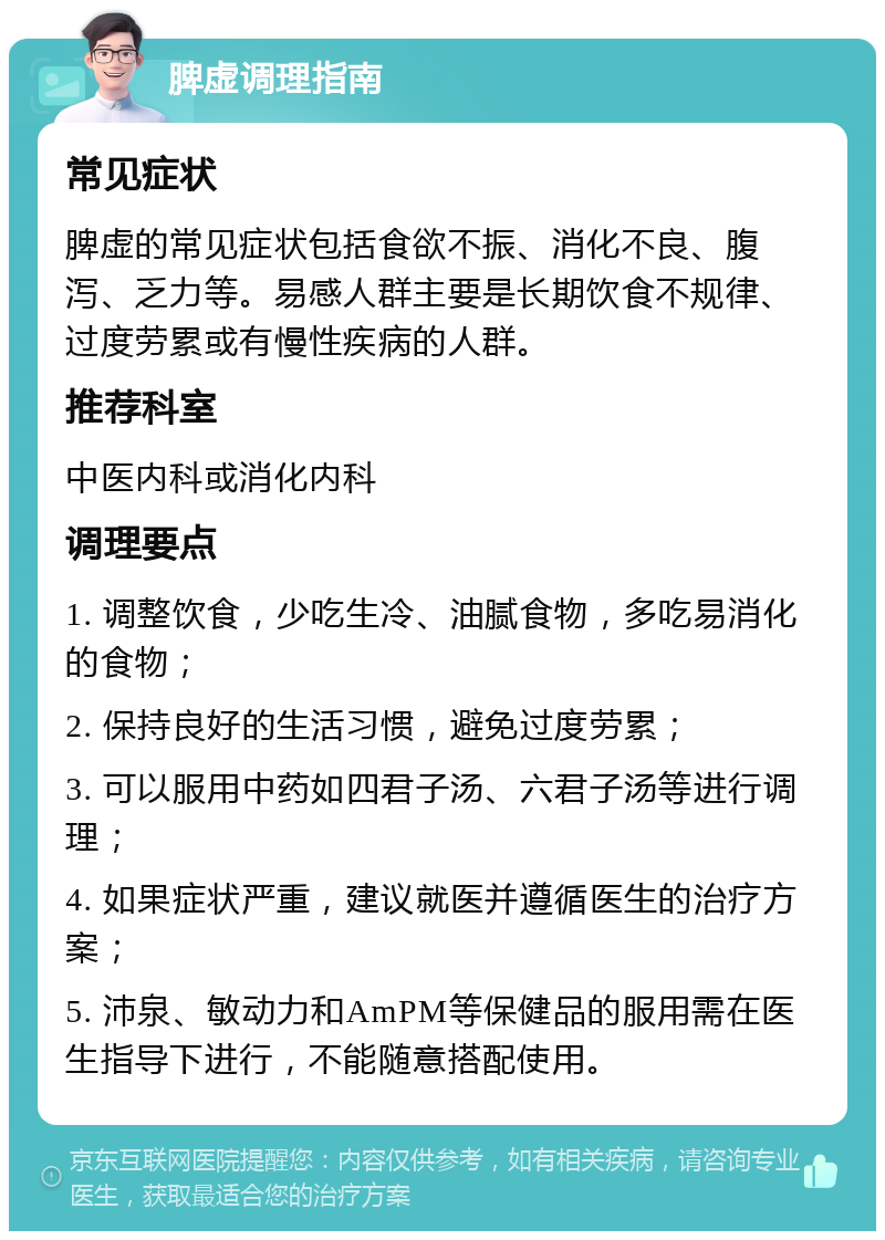 脾虚调理指南 常见症状 脾虚的常见症状包括食欲不振、消化不良、腹泻、乏力等。易感人群主要是长期饮食不规律、过度劳累或有慢性疾病的人群。 推荐科室 中医内科或消化内科 调理要点 1. 调整饮食，少吃生冷、油腻食物，多吃易消化的食物； 2. 保持良好的生活习惯，避免过度劳累； 3. 可以服用中药如四君子汤、六君子汤等进行调理； 4. 如果症状严重，建议就医并遵循医生的治疗方案； 5. 沛泉、敏动力和AmPM等保健品的服用需在医生指导下进行，不能随意搭配使用。