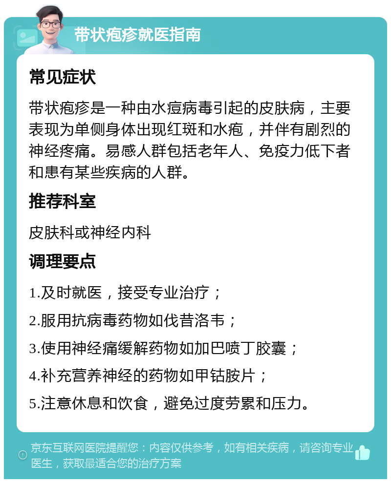 带状疱疹就医指南 常见症状 带状疱疹是一种由水痘病毒引起的皮肤病，主要表现为单侧身体出现红斑和水疱，并伴有剧烈的神经疼痛。易感人群包括老年人、免疫力低下者和患有某些疾病的人群。 推荐科室 皮肤科或神经内科 调理要点 1.及时就医，接受专业治疗； 2.服用抗病毒药物如伐昔洛韦； 3.使用神经痛缓解药物如加巴喷丁胶囊； 4.补充营养神经的药物如甲钴胺片； 5.注意休息和饮食，避免过度劳累和压力。