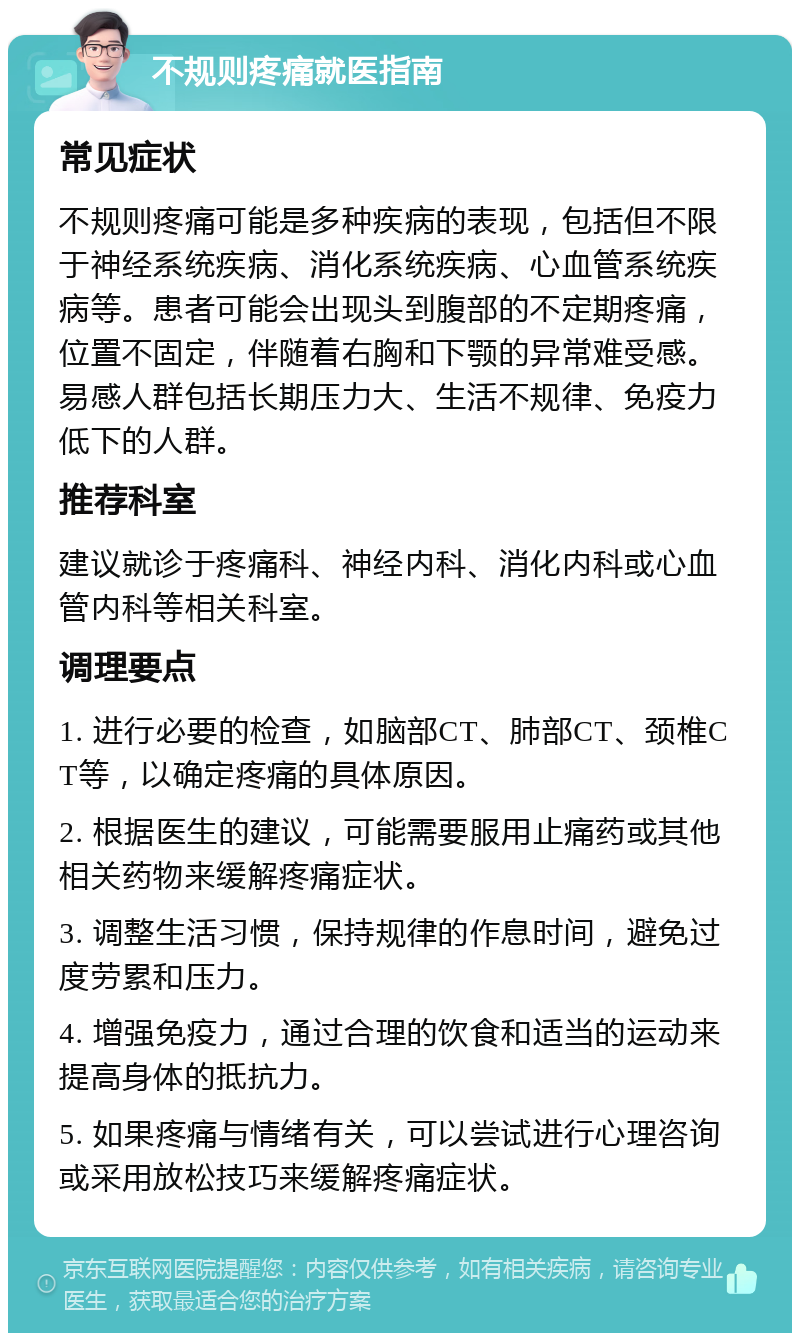 不规则疼痛就医指南 常见症状 不规则疼痛可能是多种疾病的表现，包括但不限于神经系统疾病、消化系统疾病、心血管系统疾病等。患者可能会出现头到腹部的不定期疼痛，位置不固定，伴随着右胸和下颚的异常难受感。易感人群包括长期压力大、生活不规律、免疫力低下的人群。 推荐科室 建议就诊于疼痛科、神经内科、消化内科或心血管内科等相关科室。 调理要点 1. 进行必要的检查，如脑部CT、肺部CT、颈椎CT等，以确定疼痛的具体原因。 2. 根据医生的建议，可能需要服用止痛药或其他相关药物来缓解疼痛症状。 3. 调整生活习惯，保持规律的作息时间，避免过度劳累和压力。 4. 增强免疫力，通过合理的饮食和适当的运动来提高身体的抵抗力。 5. 如果疼痛与情绪有关，可以尝试进行心理咨询或采用放松技巧来缓解疼痛症状。