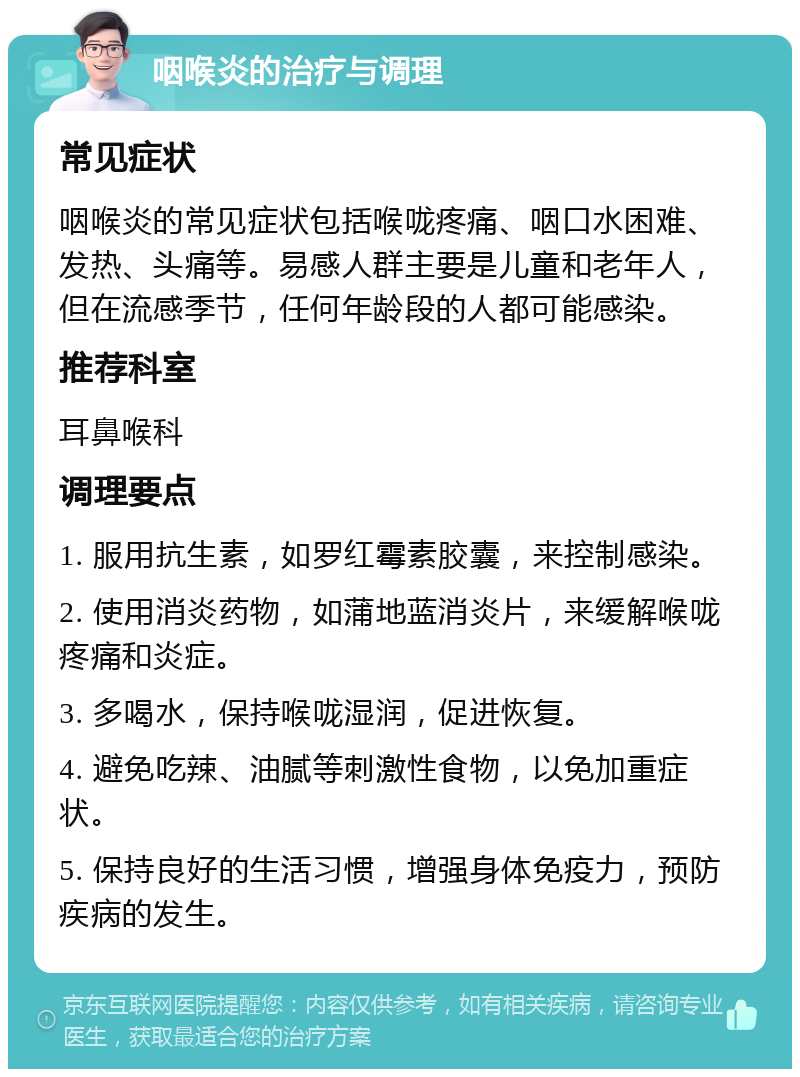 咽喉炎的治疗与调理 常见症状 咽喉炎的常见症状包括喉咙疼痛、咽口水困难、发热、头痛等。易感人群主要是儿童和老年人，但在流感季节，任何年龄段的人都可能感染。 推荐科室 耳鼻喉科 调理要点 1. 服用抗生素，如罗红霉素胶囊，来控制感染。 2. 使用消炎药物，如蒲地蓝消炎片，来缓解喉咙疼痛和炎症。 3. 多喝水，保持喉咙湿润，促进恢复。 4. 避免吃辣、油腻等刺激性食物，以免加重症状。 5. 保持良好的生活习惯，增强身体免疫力，预防疾病的发生。