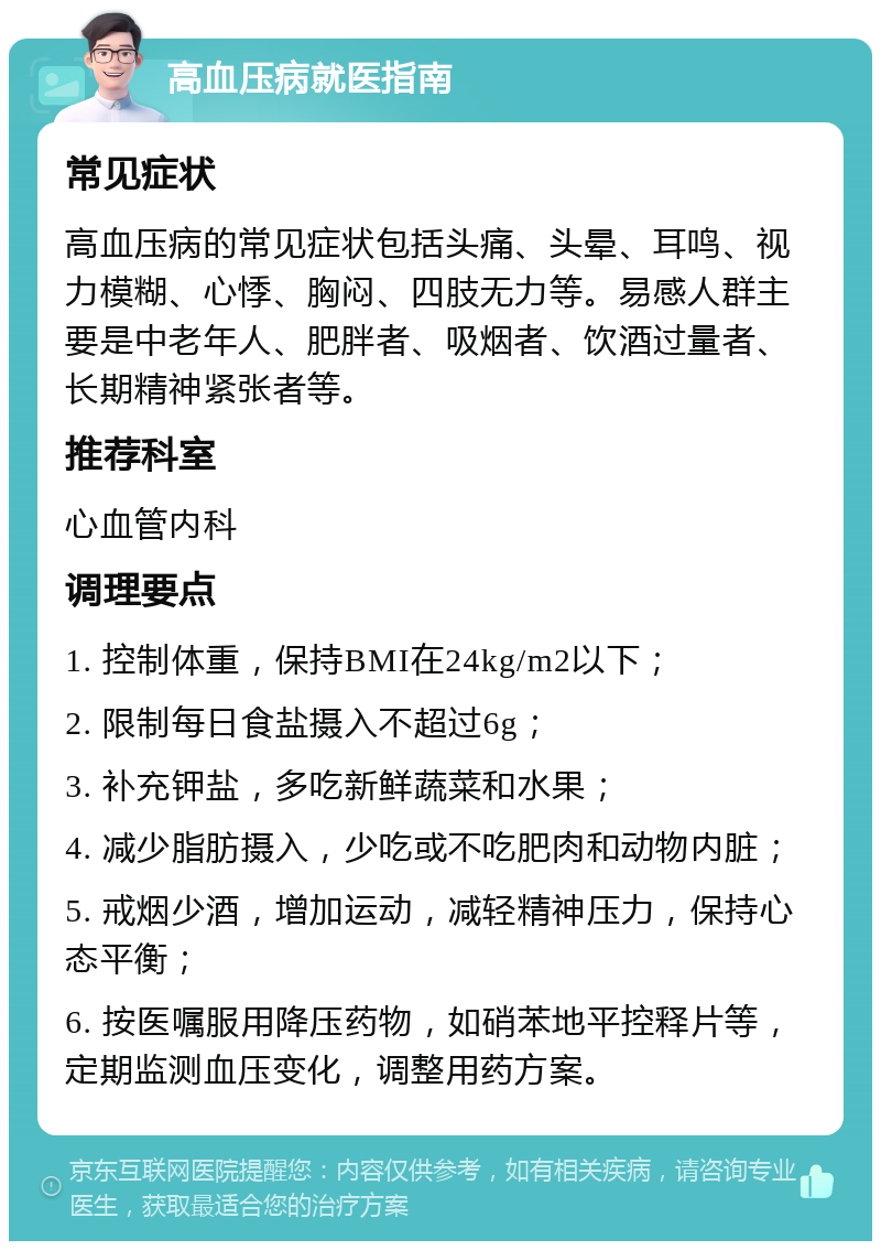 高血压病就医指南 常见症状 高血压病的常见症状包括头痛、头晕、耳鸣、视力模糊、心悸、胸闷、四肢无力等。易感人群主要是中老年人、肥胖者、吸烟者、饮酒过量者、长期精神紧张者等。 推荐科室 心血管内科 调理要点 1. 控制体重，保持BMI在24kg/m2以下； 2. 限制每日食盐摄入不超过6g； 3. 补充钾盐，多吃新鲜蔬菜和水果； 4. 减少脂肪摄入，少吃或不吃肥肉和动物内脏； 5. 戒烟少酒，增加运动，减轻精神压力，保持心态平衡； 6. 按医嘱服用降压药物，如硝苯地平控释片等，定期监测血压变化，调整用药方案。