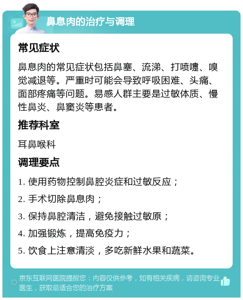 鼻息肉的治疗与调理 常见症状 鼻息肉的常见症状包括鼻塞、流涕、打喷嚏、嗅觉减退等。严重时可能会导致呼吸困难、头痛、面部疼痛等问题。易感人群主要是过敏体质、慢性鼻炎、鼻窦炎等患者。 推荐科室 耳鼻喉科 调理要点 1. 使用药物控制鼻腔炎症和过敏反应； 2. 手术切除鼻息肉； 3. 保持鼻腔清洁，避免接触过敏原； 4. 加强锻炼，提高免疫力； 5. 饮食上注意清淡，多吃新鲜水果和蔬菜。