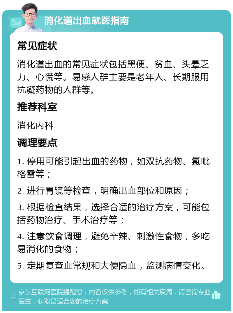 消化道出血就医指南 常见症状 消化道出血的常见症状包括黑便、贫血、头晕乏力、心慌等。易感人群主要是老年人、长期服用抗凝药物的人群等。 推荐科室 消化内科 调理要点 1. 停用可能引起出血的药物，如双抗药物、氯吡格雷等； 2. 进行胃镜等检查，明确出血部位和原因； 3. 根据检查结果，选择合适的治疗方案，可能包括药物治疗、手术治疗等； 4. 注意饮食调理，避免辛辣、刺激性食物，多吃易消化的食物； 5. 定期复查血常规和大便隐血，监测病情变化。