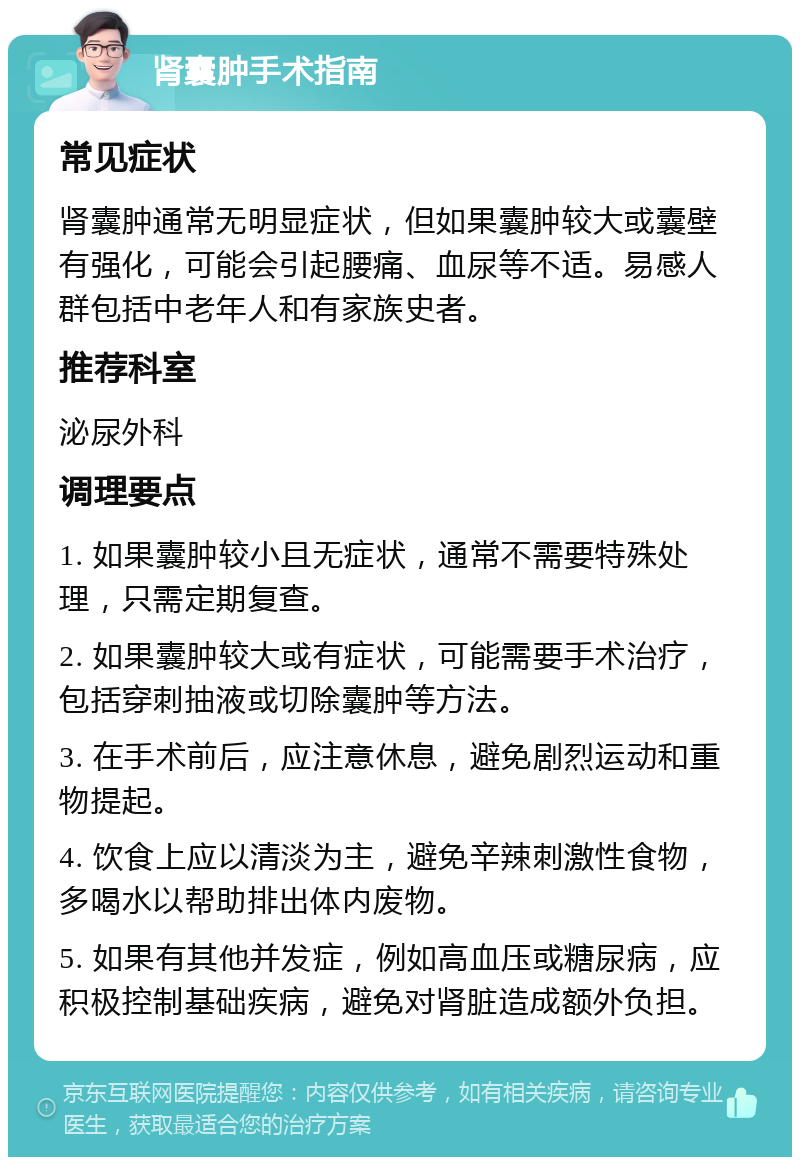 肾囊肿手术指南 常见症状 肾囊肿通常无明显症状，但如果囊肿较大或囊壁有强化，可能会引起腰痛、血尿等不适。易感人群包括中老年人和有家族史者。 推荐科室 泌尿外科 调理要点 1. 如果囊肿较小且无症状，通常不需要特殊处理，只需定期复查。 2. 如果囊肿较大或有症状，可能需要手术治疗，包括穿刺抽液或切除囊肿等方法。 3. 在手术前后，应注意休息，避免剧烈运动和重物提起。 4. 饮食上应以清淡为主，避免辛辣刺激性食物，多喝水以帮助排出体内废物。 5. 如果有其他并发症，例如高血压或糖尿病，应积极控制基础疾病，避免对肾脏造成额外负担。