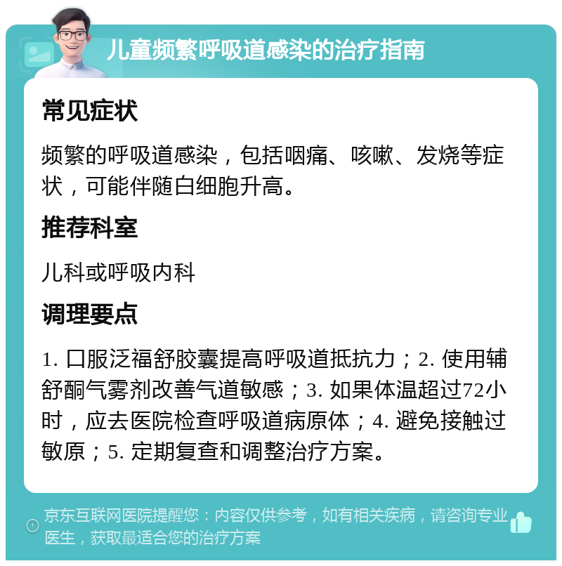 儿童频繁呼吸道感染的治疗指南 常见症状 频繁的呼吸道感染，包括咽痛、咳嗽、发烧等症状，可能伴随白细胞升高。 推荐科室 儿科或呼吸内科 调理要点 1. 口服泛福舒胶囊提高呼吸道抵抗力；2. 使用辅舒酮气雾剂改善气道敏感；3. 如果体温超过72小时，应去医院检查呼吸道病原体；4. 避免接触过敏原；5. 定期复查和调整治疗方案。