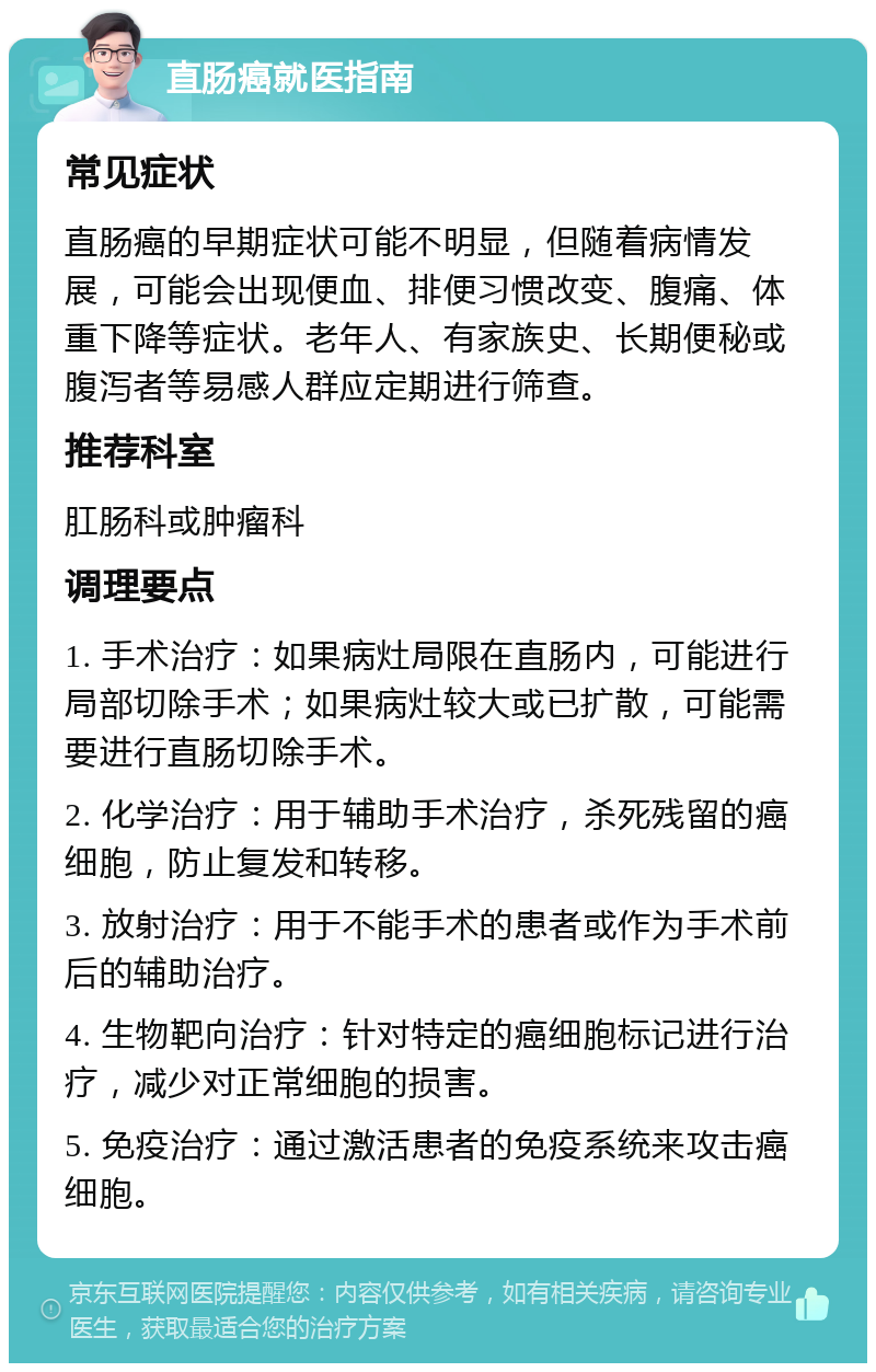 直肠癌就医指南 常见症状 直肠癌的早期症状可能不明显，但随着病情发展，可能会出现便血、排便习惯改变、腹痛、体重下降等症状。老年人、有家族史、长期便秘或腹泻者等易感人群应定期进行筛查。 推荐科室 肛肠科或肿瘤科 调理要点 1. 手术治疗：如果病灶局限在直肠内，可能进行局部切除手术；如果病灶较大或已扩散，可能需要进行直肠切除手术。 2. 化学治疗：用于辅助手术治疗，杀死残留的癌细胞，防止复发和转移。 3. 放射治疗：用于不能手术的患者或作为手术前后的辅助治疗。 4. 生物靶向治疗：针对特定的癌细胞标记进行治疗，减少对正常细胞的损害。 5. 免疫治疗：通过激活患者的免疫系统来攻击癌细胞。