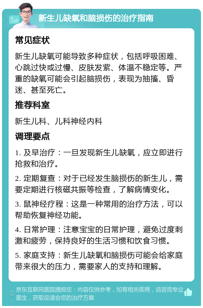 新生儿缺氧和脑损伤的治疗指南 常见症状 新生儿缺氧可能导致多种症状，包括呼吸困难、心跳过快或过慢、皮肤发紫、体温不稳定等。严重的缺氧可能会引起脑损伤，表现为抽搐、昏迷、甚至死亡。 推荐科室 新生儿科、儿科神经内科 调理要点 1. 及早治疗：一旦发现新生儿缺氧，应立即进行抢救和治疗。 2. 定期复查：对于已经发生脑损伤的新生儿，需要定期进行核磁共振等检查，了解病情变化。 3. 鼠神经疗程：这是一种常用的治疗方法，可以帮助恢复神经功能。 4. 日常护理：注意宝宝的日常护理，避免过度刺激和疲劳，保持良好的生活习惯和饮食习惯。 5. 家庭支持：新生儿缺氧和脑损伤可能会给家庭带来很大的压力，需要家人的支持和理解。