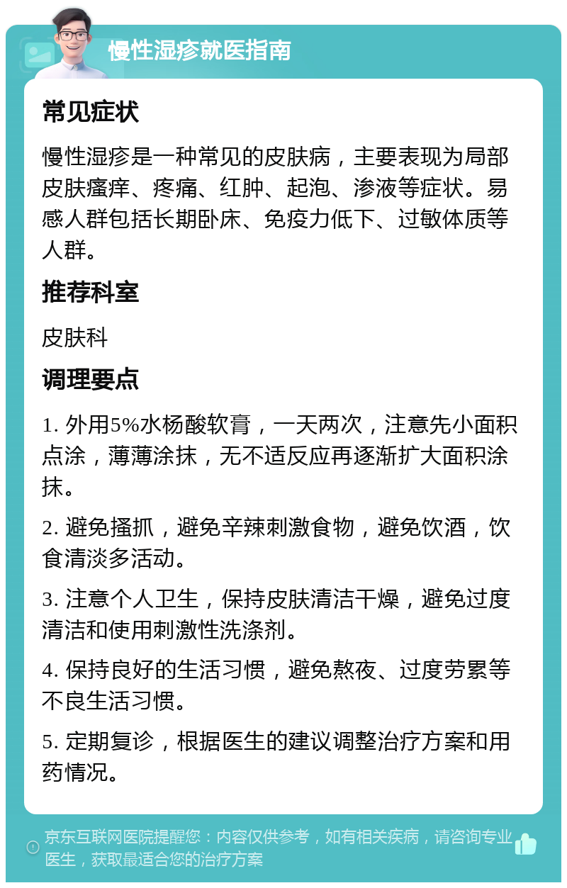 慢性湿疹就医指南 常见症状 慢性湿疹是一种常见的皮肤病，主要表现为局部皮肤瘙痒、疼痛、红肿、起泡、渗液等症状。易感人群包括长期卧床、免疫力低下、过敏体质等人群。 推荐科室 皮肤科 调理要点 1. 外用5%水杨酸软膏，一天两次，注意先小面积点涂，薄薄涂抹，无不适反应再逐渐扩大面积涂抹。 2. 避免搔抓，避免辛辣刺激食物，避免饮酒，饮食清淡多活动。 3. 注意个人卫生，保持皮肤清洁干燥，避免过度清洁和使用刺激性洗涤剂。 4. 保持良好的生活习惯，避免熬夜、过度劳累等不良生活习惯。 5. 定期复诊，根据医生的建议调整治疗方案和用药情况。