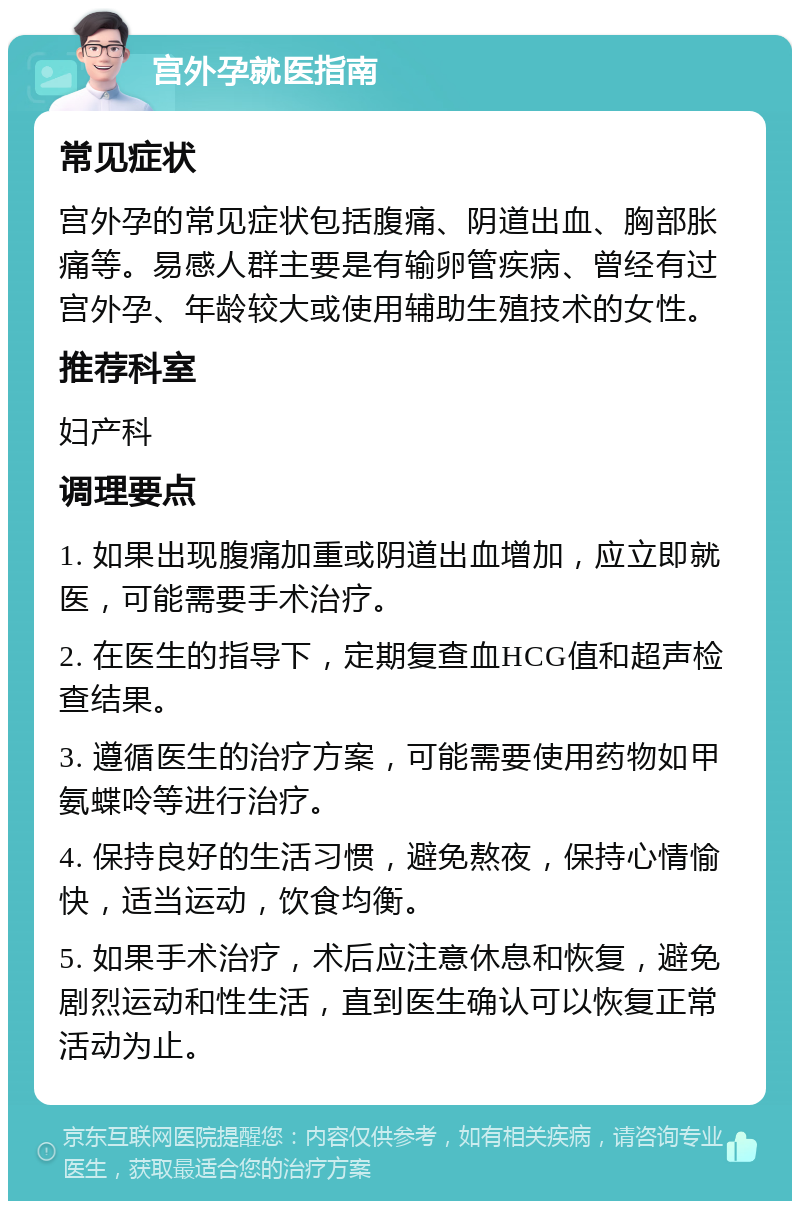 宫外孕就医指南 常见症状 宫外孕的常见症状包括腹痛、阴道出血、胸部胀痛等。易感人群主要是有输卵管疾病、曾经有过宫外孕、年龄较大或使用辅助生殖技术的女性。 推荐科室 妇产科 调理要点 1. 如果出现腹痛加重或阴道出血增加，应立即就医，可能需要手术治疗。 2. 在医生的指导下，定期复查血HCG值和超声检查结果。 3. 遵循医生的治疗方案，可能需要使用药物如甲氨蝶呤等进行治疗。 4. 保持良好的生活习惯，避免熬夜，保持心情愉快，适当运动，饮食均衡。 5. 如果手术治疗，术后应注意休息和恢复，避免剧烈运动和性生活，直到医生确认可以恢复正常活动为止。