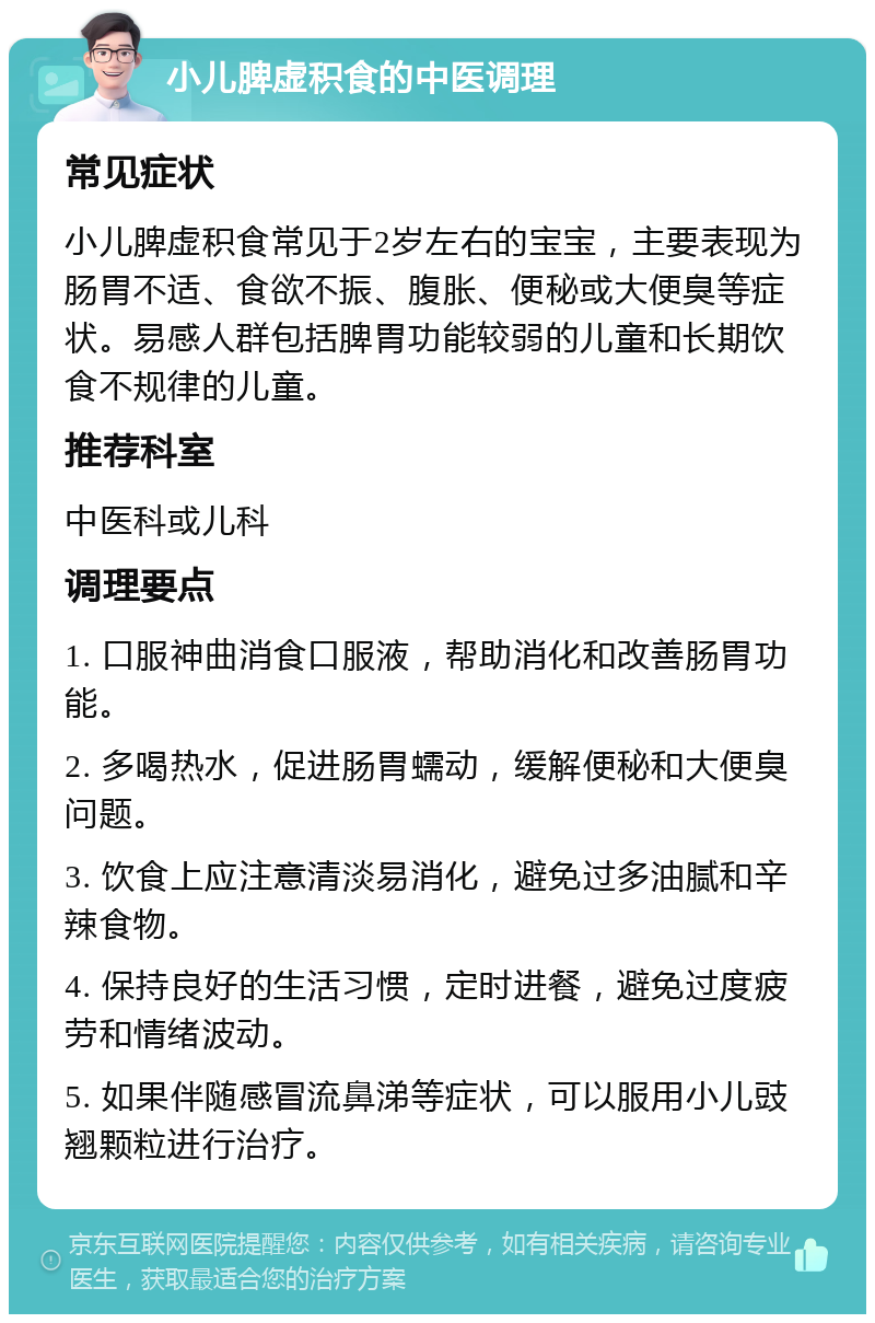 小儿脾虚积食的中医调理 常见症状 小儿脾虚积食常见于2岁左右的宝宝，主要表现为肠胃不适、食欲不振、腹胀、便秘或大便臭等症状。易感人群包括脾胃功能较弱的儿童和长期饮食不规律的儿童。 推荐科室 中医科或儿科 调理要点 1. 口服神曲消食口服液，帮助消化和改善肠胃功能。 2. 多喝热水，促进肠胃蠕动，缓解便秘和大便臭问题。 3. 饮食上应注意清淡易消化，避免过多油腻和辛辣食物。 4. 保持良好的生活习惯，定时进餐，避免过度疲劳和情绪波动。 5. 如果伴随感冒流鼻涕等症状，可以服用小儿豉翘颗粒进行治疗。