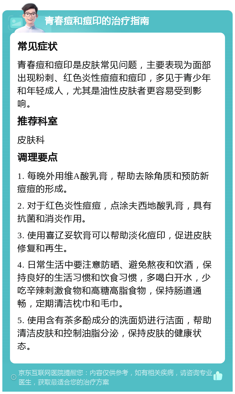 青春痘和痘印的治疗指南 常见症状 青春痘和痘印是皮肤常见问题，主要表现为面部出现粉刺、红色炎性痘痘和痘印，多见于青少年和年轻成人，尤其是油性皮肤者更容易受到影响。 推荐科室 皮肤科 调理要点 1. 每晚外用维A酸乳膏，帮助去除角质和预防新痘痘的形成。 2. 对于红色炎性痘痘，点涂夫西地酸乳膏，具有抗菌和消炎作用。 3. 使用喜辽妥软膏可以帮助淡化痘印，促进皮肤修复和再生。 4. 日常生活中要注意防晒、避免熬夜和饮酒，保持良好的生活习惯和饮食习惯，多喝白开水，少吃辛辣刺激食物和高糖高脂食物，保持肠道通畅，定期清洁枕巾和毛巾。 5. 使用含有茶多酚成分的洗面奶进行洁面，帮助清洁皮肤和控制油脂分泌，保持皮肤的健康状态。