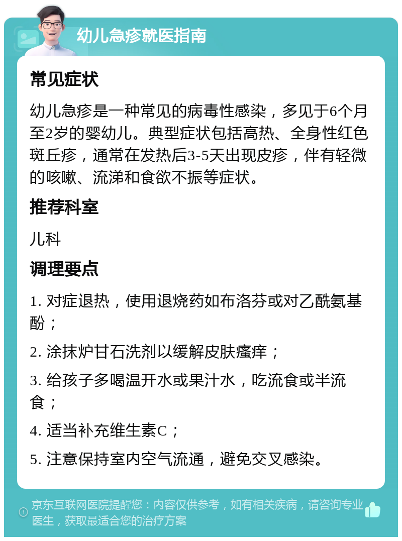 幼儿急疹就医指南 常见症状 幼儿急疹是一种常见的病毒性感染，多见于6个月至2岁的婴幼儿。典型症状包括高热、全身性红色斑丘疹，通常在发热后3-5天出现皮疹，伴有轻微的咳嗽、流涕和食欲不振等症状。 推荐科室 儿科 调理要点 1. 对症退热，使用退烧药如布洛芬或对乙酰氨基酚； 2. 涂抹炉甘石洗剂以缓解皮肤瘙痒； 3. 给孩子多喝温开水或果汁水，吃流食或半流食； 4. 适当补充维生素C； 5. 注意保持室内空气流通，避免交叉感染。