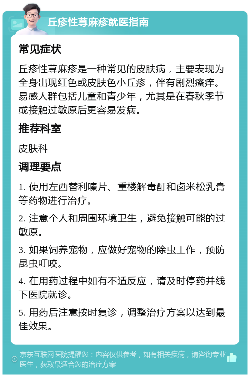 丘疹性荨麻疹就医指南 常见症状 丘疹性荨麻疹是一种常见的皮肤病，主要表现为全身出现红色或皮肤色小丘疹，伴有剧烈瘙痒。易感人群包括儿童和青少年，尤其是在春秋季节或接触过敏原后更容易发病。 推荐科室 皮肤科 调理要点 1. 使用左西替利嗪片、重楼解毒酊和卤米松乳膏等药物进行治疗。 2. 注意个人和周围环境卫生，避免接触可能的过敏原。 3. 如果饲养宠物，应做好宠物的除虫工作，预防昆虫叮咬。 4. 在用药过程中如有不适反应，请及时停药并线下医院就诊。 5. 用药后注意按时复诊，调整治疗方案以达到最佳效果。