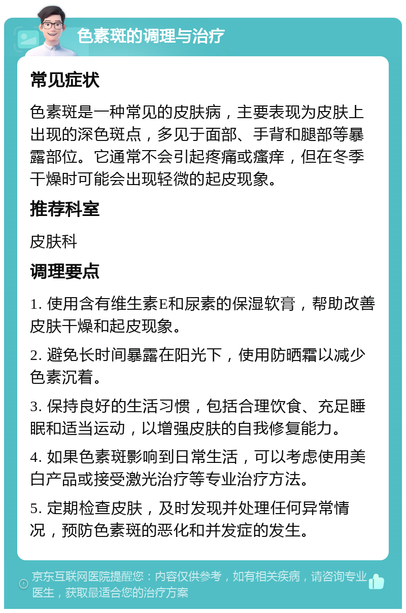 色素斑的调理与治疗 常见症状 色素斑是一种常见的皮肤病，主要表现为皮肤上出现的深色斑点，多见于面部、手背和腿部等暴露部位。它通常不会引起疼痛或瘙痒，但在冬季干燥时可能会出现轻微的起皮现象。 推荐科室 皮肤科 调理要点 1. 使用含有维生素E和尿素的保湿软膏，帮助改善皮肤干燥和起皮现象。 2. 避免长时间暴露在阳光下，使用防晒霜以减少色素沉着。 3. 保持良好的生活习惯，包括合理饮食、充足睡眠和适当运动，以增强皮肤的自我修复能力。 4. 如果色素斑影响到日常生活，可以考虑使用美白产品或接受激光治疗等专业治疗方法。 5. 定期检查皮肤，及时发现并处理任何异常情况，预防色素斑的恶化和并发症的发生。