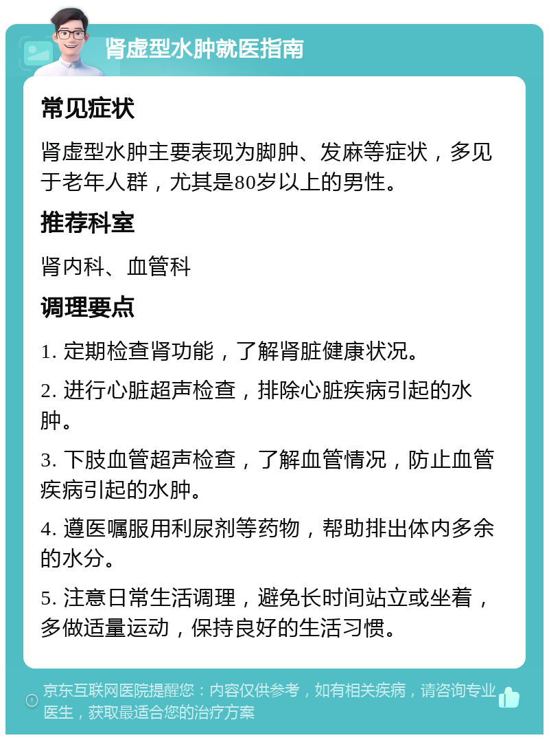 肾虚型水肿就医指南 常见症状 肾虚型水肿主要表现为脚肿、发麻等症状，多见于老年人群，尤其是80岁以上的男性。 推荐科室 肾内科、血管科 调理要点 1. 定期检查肾功能，了解肾脏健康状况。 2. 进行心脏超声检查，排除心脏疾病引起的水肿。 3. 下肢血管超声检查，了解血管情况，防止血管疾病引起的水肿。 4. 遵医嘱服用利尿剂等药物，帮助排出体内多余的水分。 5. 注意日常生活调理，避免长时间站立或坐着，多做适量运动，保持良好的生活习惯。