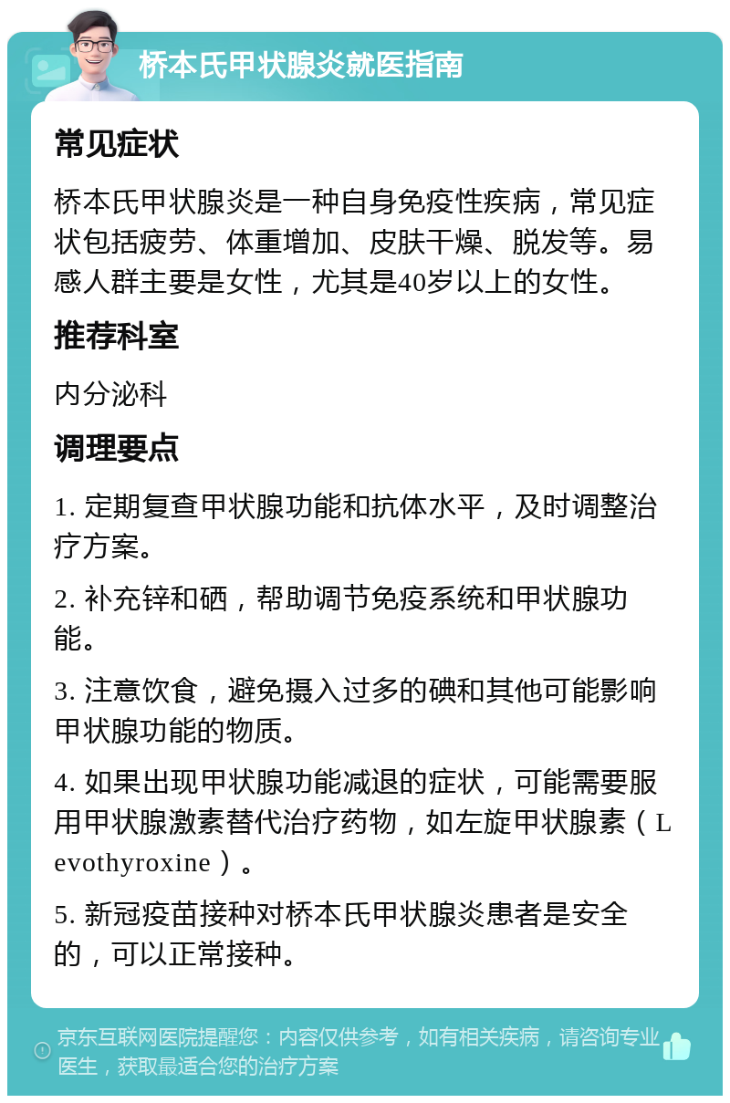 桥本氏甲状腺炎就医指南 常见症状 桥本氏甲状腺炎是一种自身免疫性疾病，常见症状包括疲劳、体重增加、皮肤干燥、脱发等。易感人群主要是女性，尤其是40岁以上的女性。 推荐科室 内分泌科 调理要点 1. 定期复查甲状腺功能和抗体水平，及时调整治疗方案。 2. 补充锌和硒，帮助调节免疫系统和甲状腺功能。 3. 注意饮食，避免摄入过多的碘和其他可能影响甲状腺功能的物质。 4. 如果出现甲状腺功能减退的症状，可能需要服用甲状腺激素替代治疗药物，如左旋甲状腺素（Levothyroxine）。 5. 新冠疫苗接种对桥本氏甲状腺炎患者是安全的，可以正常接种。