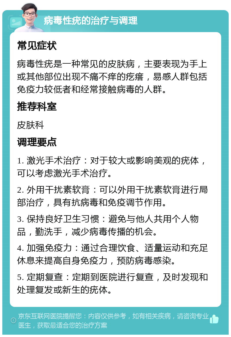 病毒性疣的治疗与调理 常见症状 病毒性疣是一种常见的皮肤病，主要表现为手上或其他部位出现不痛不痒的疙瘩，易感人群包括免疫力较低者和经常接触病毒的人群。 推荐科室 皮肤科 调理要点 1. 激光手术治疗：对于较大或影响美观的疣体，可以考虑激光手术治疗。 2. 外用干扰素软膏：可以外用干扰素软膏进行局部治疗，具有抗病毒和免疫调节作用。 3. 保持良好卫生习惯：避免与他人共用个人物品，勤洗手，减少病毒传播的机会。 4. 加强免疫力：通过合理饮食、适量运动和充足休息来提高自身免疫力，预防病毒感染。 5. 定期复查：定期到医院进行复查，及时发现和处理复发或新生的疣体。